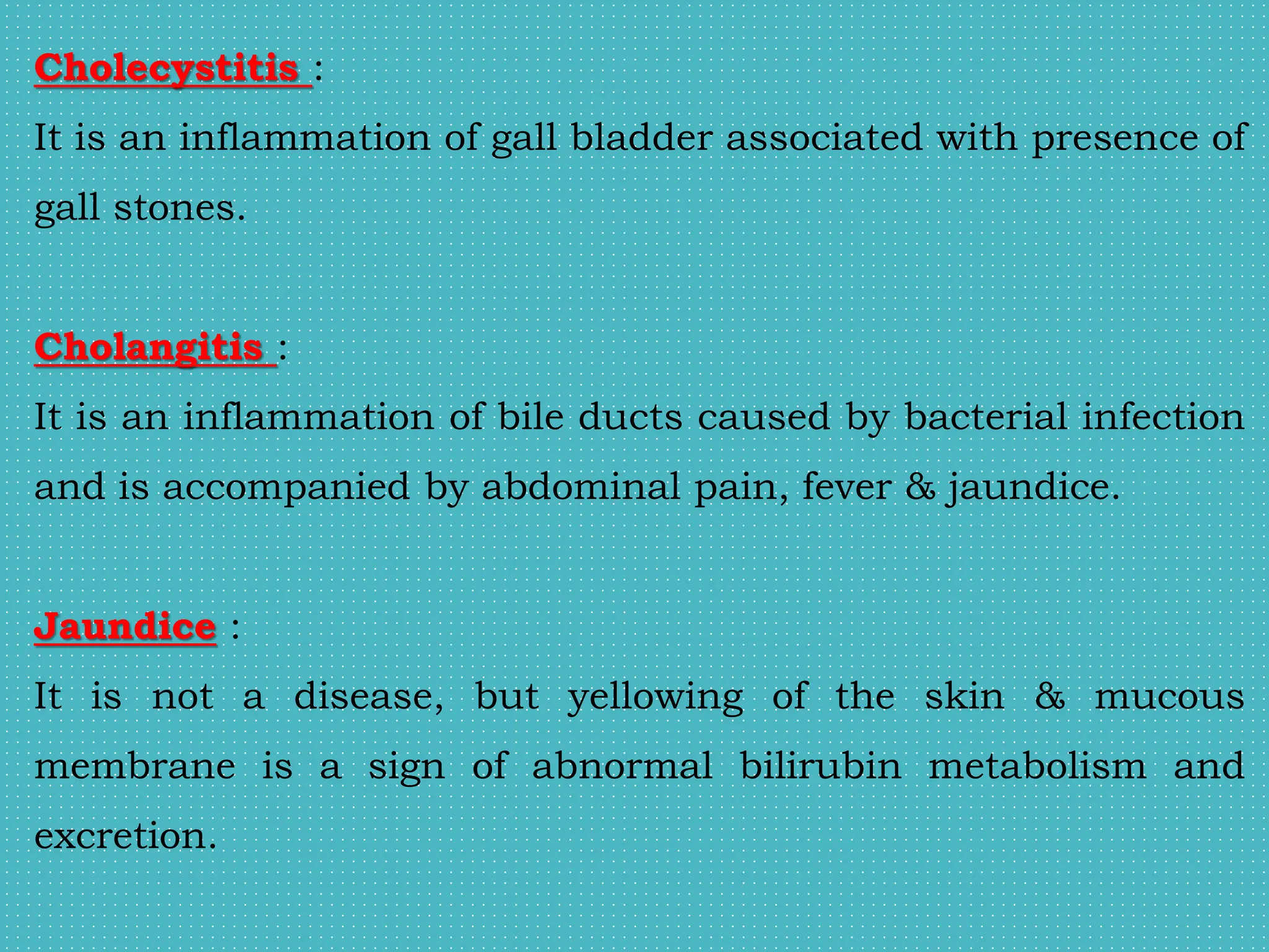 Cholecystitis :
It is an inflammation of gall bladder associated with presence of
gall stones.
Cholangitis :
It is an inflammation of bile ducts caused by bacterial infection
and is accompanied by abdominal pain, fever & jaundice.
Jaundice :
It is not a disease, but yellowing of the skin & mucous
membrane is a sign of abnormal bilirubin metabolism and
excretion.
 