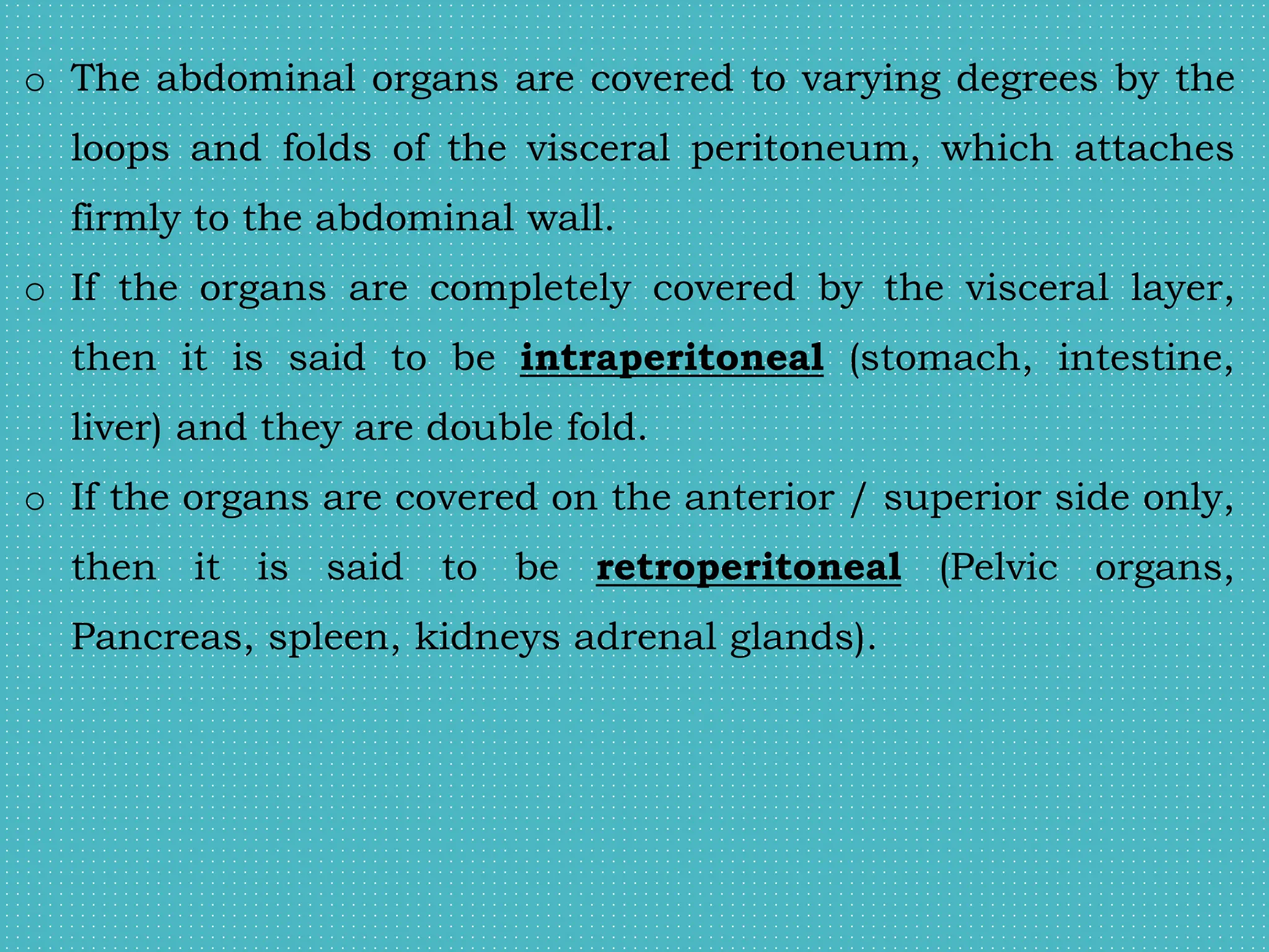 o The abdominal organs are covered to varying degrees by the
loops and folds of the visceral peritoneum, which attaches
firmly to the abdominal wall.
o If the organs are completely covered by the visceral layer,
then it is said to be intraperitoneal (stomach, intestine,
liver) and they are double fold.
o If the organs are covered on the anterior / superior side only,
then it is said to be retroperitoneal (Pelvic organs,
Pancreas, spleen, kidneys adrenal glands).
 