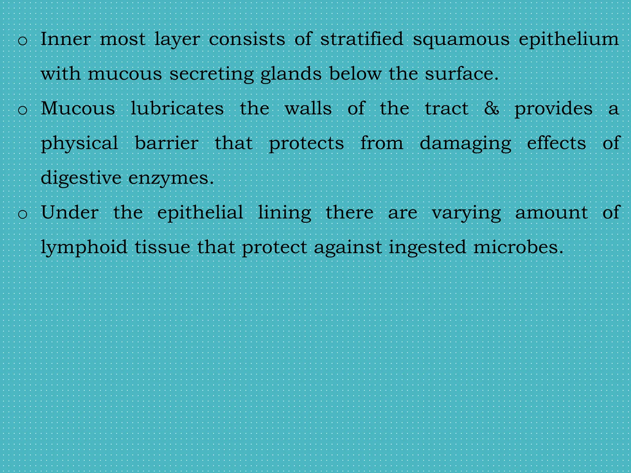 o Inner most layer consists of stratified squamous epithelium
with mucous secreting glands below the surface.
o Mucous lubricates the walls of the tract & provides a
physical barrier that protects from damaging effects of
digestive enzymes.
o Under the epithelial lining there are varying amount of
lymphoid tissue that protect against ingested microbes.
 