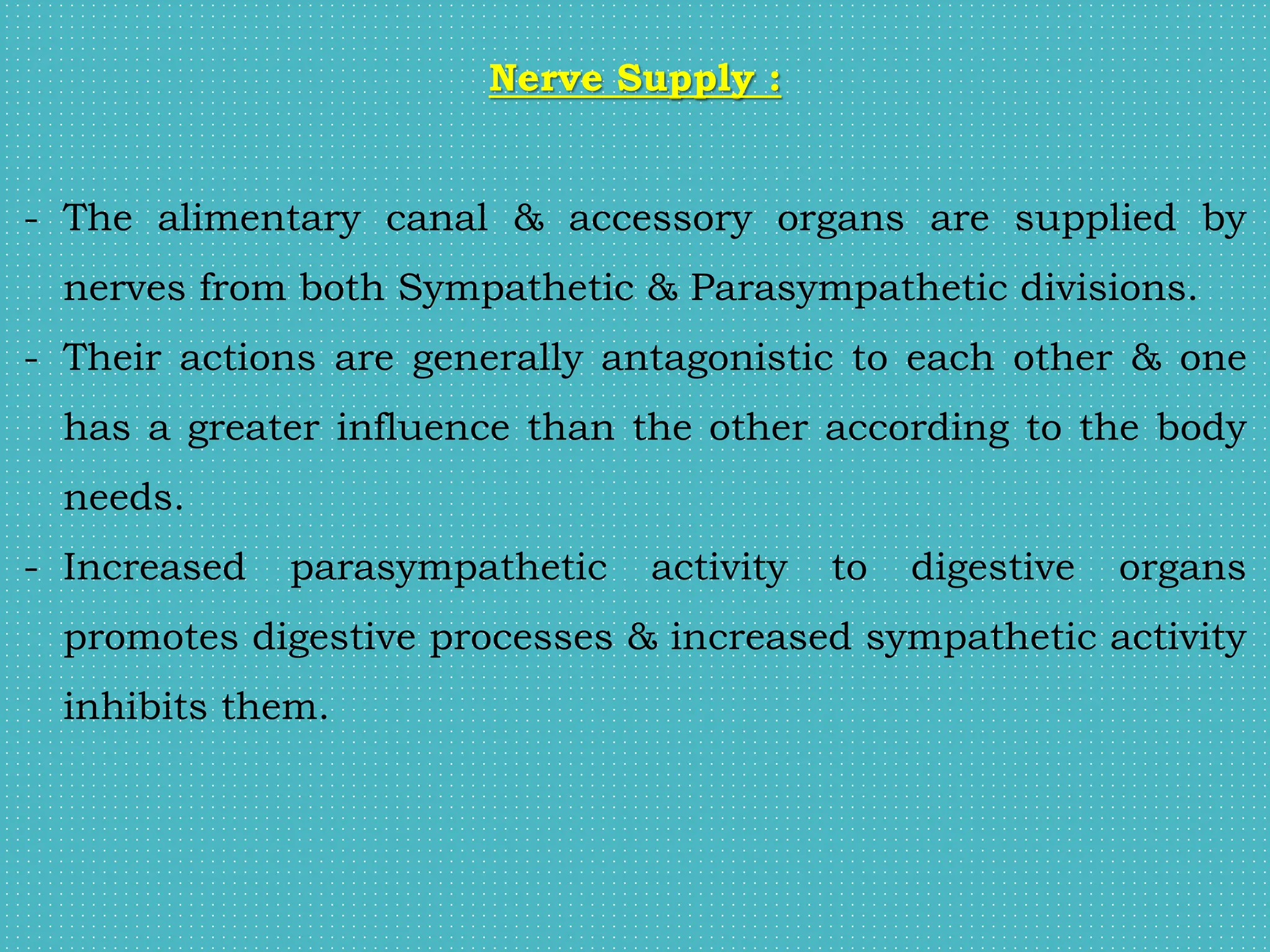 Nerve Supply :
- The alimentary canal & accessory organs are supplied by
nerves from both Sympathetic & Parasympathetic divisions.
- Their actions are generally antagonistic to each other & one
has a greater influence than the other according to the body
needs.
- Increased parasympathetic activity to digestive organs
promotes digestive processes & increased sympathetic activity
inhibits them.
 