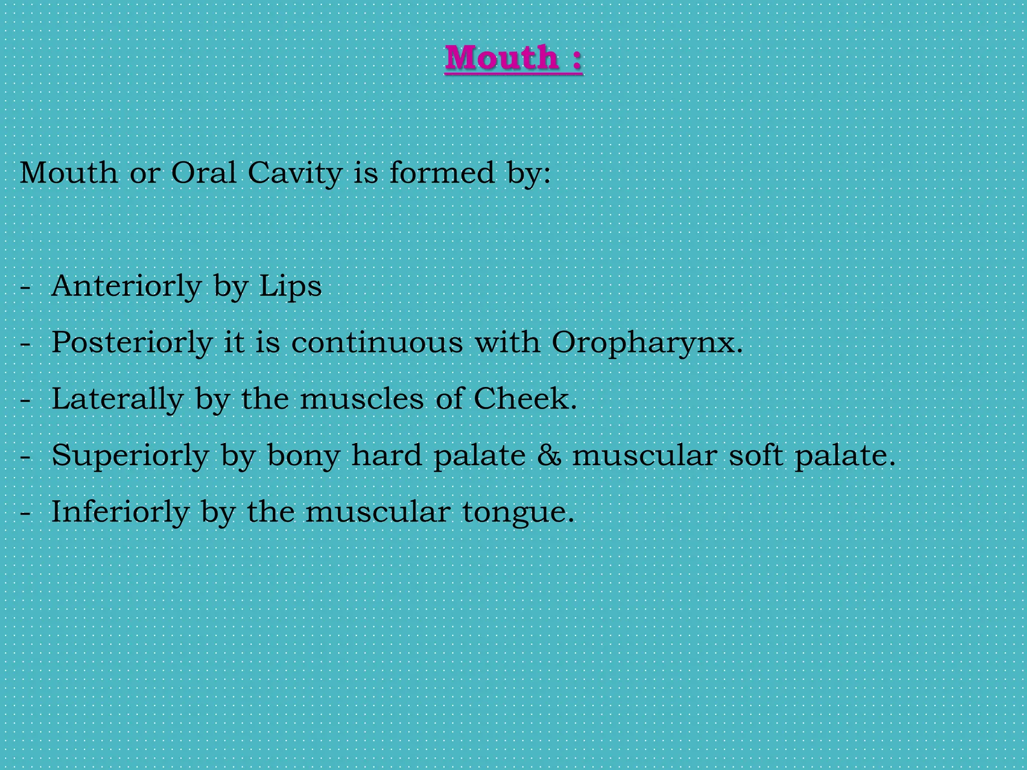 Mouth :
Mouth or Oral Cavity is formed by:
- Anteriorly by Lips
- Posteriorly it is continuous with Oropharynx.
- Laterally by the muscles of Cheek.
- Superiorly by bony hard palate & muscular soft palate.
- Inferiorly by the muscular tongue.
 