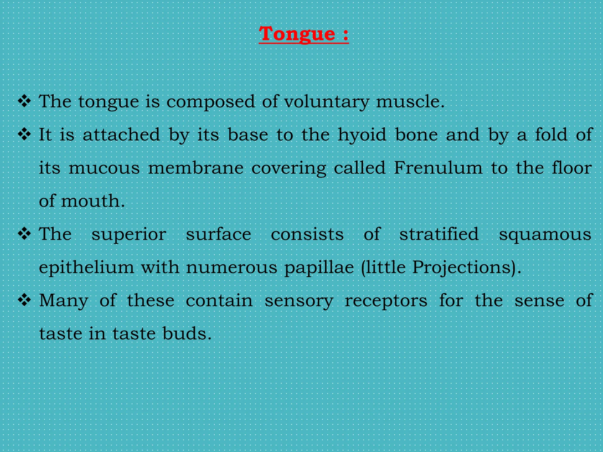 Tongue :
 The tongue is composed of voluntary muscle.
 It is attached by its base to the hyoid bone and by a fold of
its mucous membrane covering called Frenulum to the floor
of mouth.
 The superior surface consists of stratified squamous
epithelium with numerous papillae (little Projections).
 Many of these contain sensory receptors for the sense of
taste in taste buds.
 