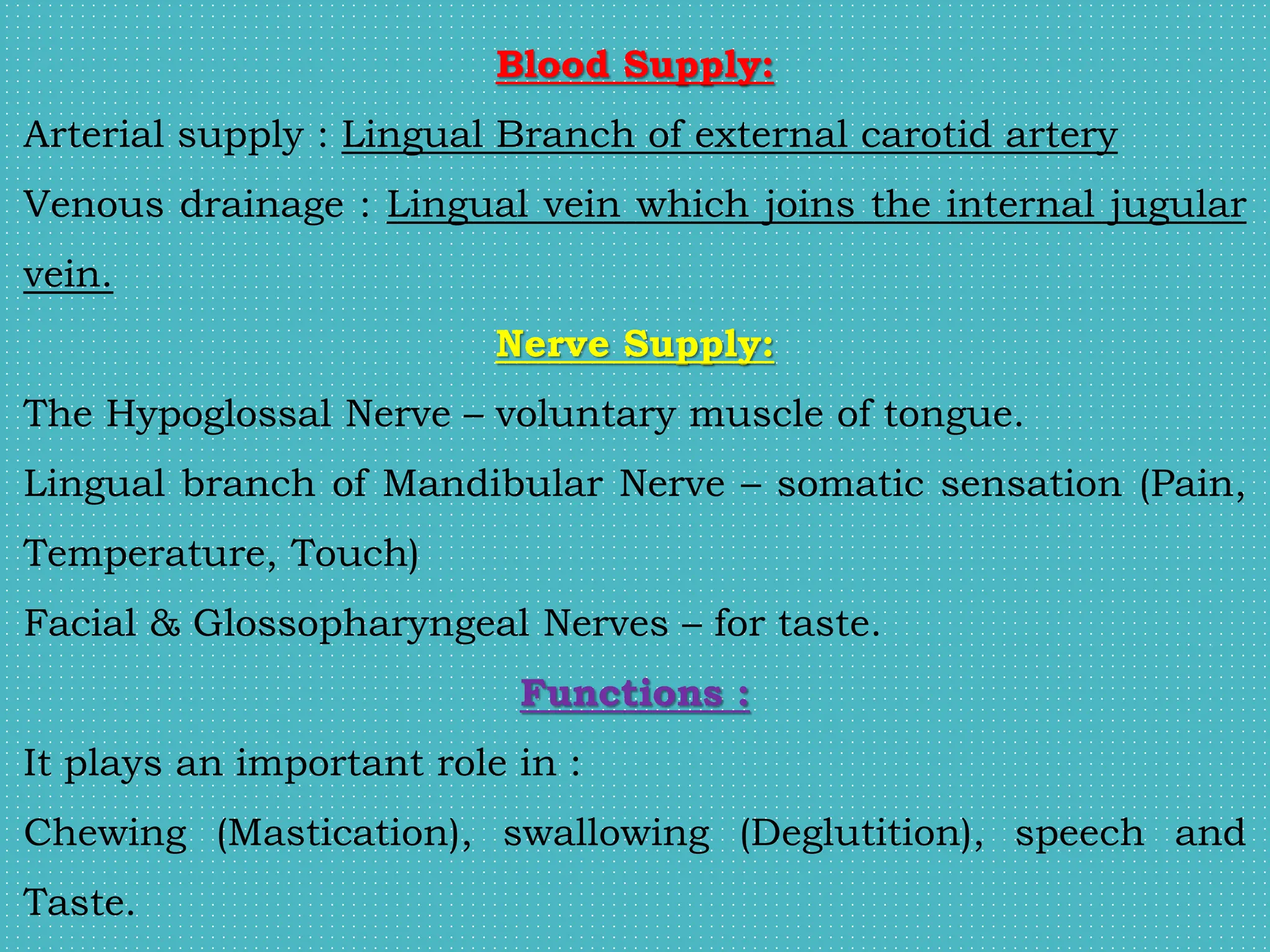 Blood Supply:
Arterial supply : Lingual Branch of external carotid artery
Venous drainage : Lingual vein which joins the internal jugular
vein.
Nerve Supply:
The Hypoglossal Nerve – voluntary muscle of tongue.
Lingual branch of Mandibular Nerve – somatic sensation (Pain,
Temperature, Touch)
Facial & Glossopharyngeal Nerves – for taste.
Functions :
It plays an important role in :
Chewing (Mastication), swallowing (Deglutition), speech and
Taste.
 