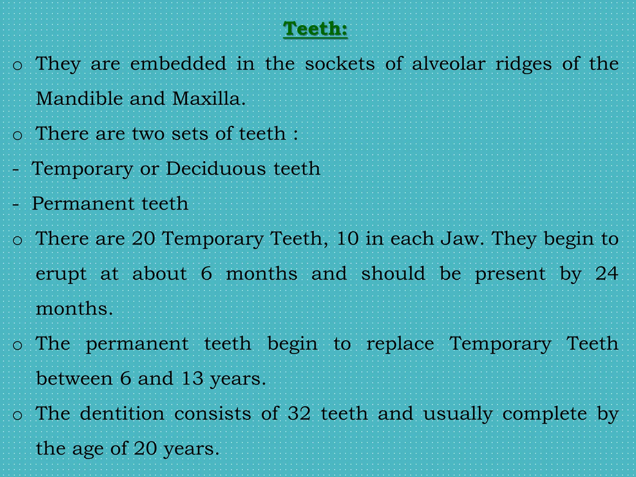 Teeth:
o They are embedded in the sockets of alveolar ridges of the
Mandible and Maxilla.
o There are two sets of teeth :
- Temporary or Deciduous teeth
- Permanent teeth
o There are 20 Temporary Teeth, 10 in each Jaw. They begin to
erupt at about 6 months and should be present by 24
months.
o The permanent teeth begin to replace Temporary Teeth
between 6 and 13 years.
o The dentition consists of 32 teeth and usually complete by
the age of 20 years.
 