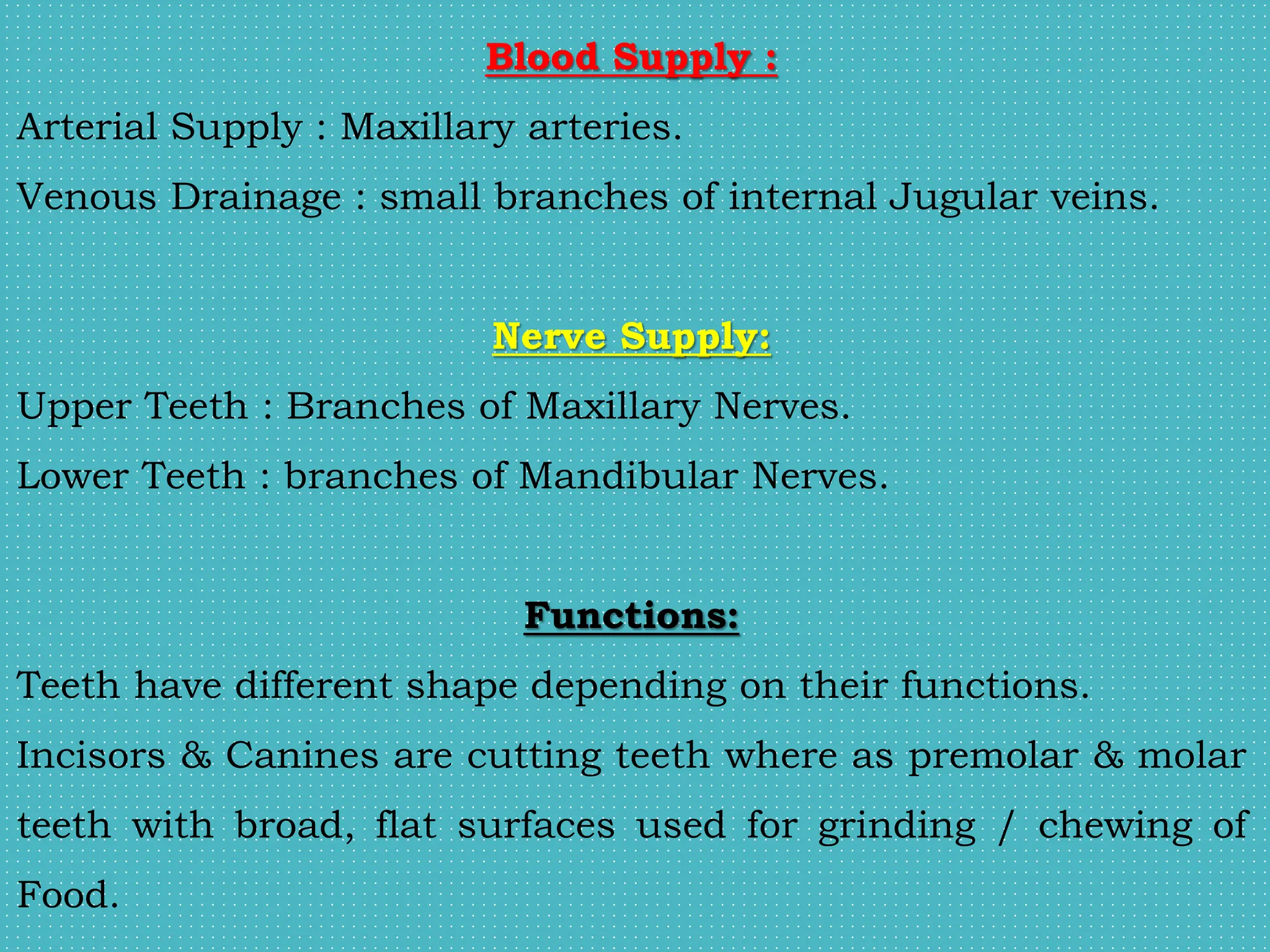 Blood Supply :
Arterial Supply : Maxillary arteries.
Venous Drainage : small branches of internal Jugular veins.
Nerve Supply:
Upper Teeth : Branches of Maxillary Nerves.
Lower Teeth : branches of Mandibular Nerves.
Functions:
Teeth have different shape depending on their functions.
Incisors & Canines are cutting teeth where as premolar & molar
teeth with broad, flat surfaces used for grinding / chewing of
Food.
 