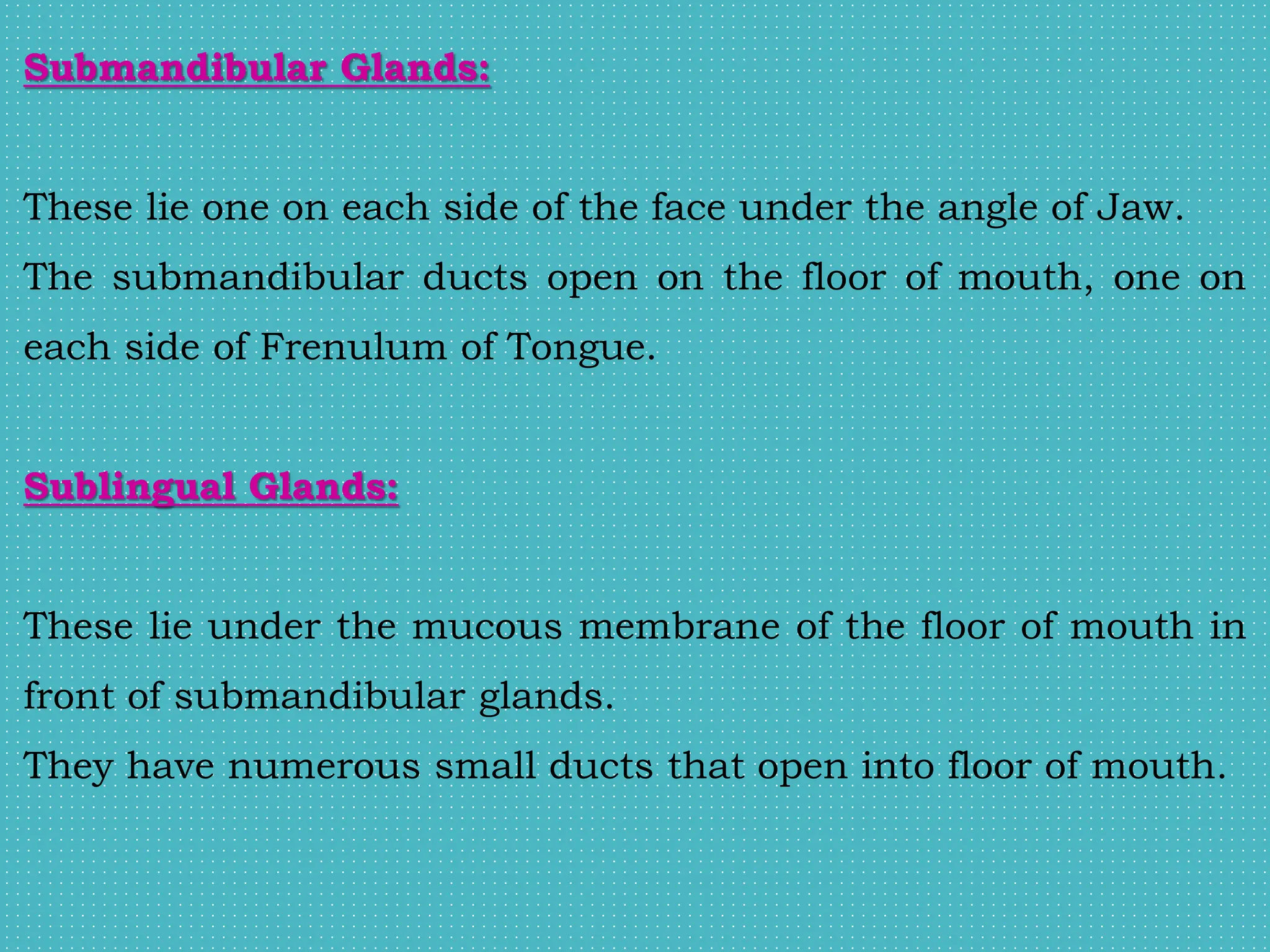 Submandibular Glands:
These lie one on each side of the face under the angle of Jaw.
The submandibular ducts open on the floor of mouth, one on
each side of Frenulum of Tongue.
Sublingual Glands:
These lie under the mucous membrane of the floor of mouth in
front of submandibular glands.
They have numerous small ducts that open into floor of mouth.
 