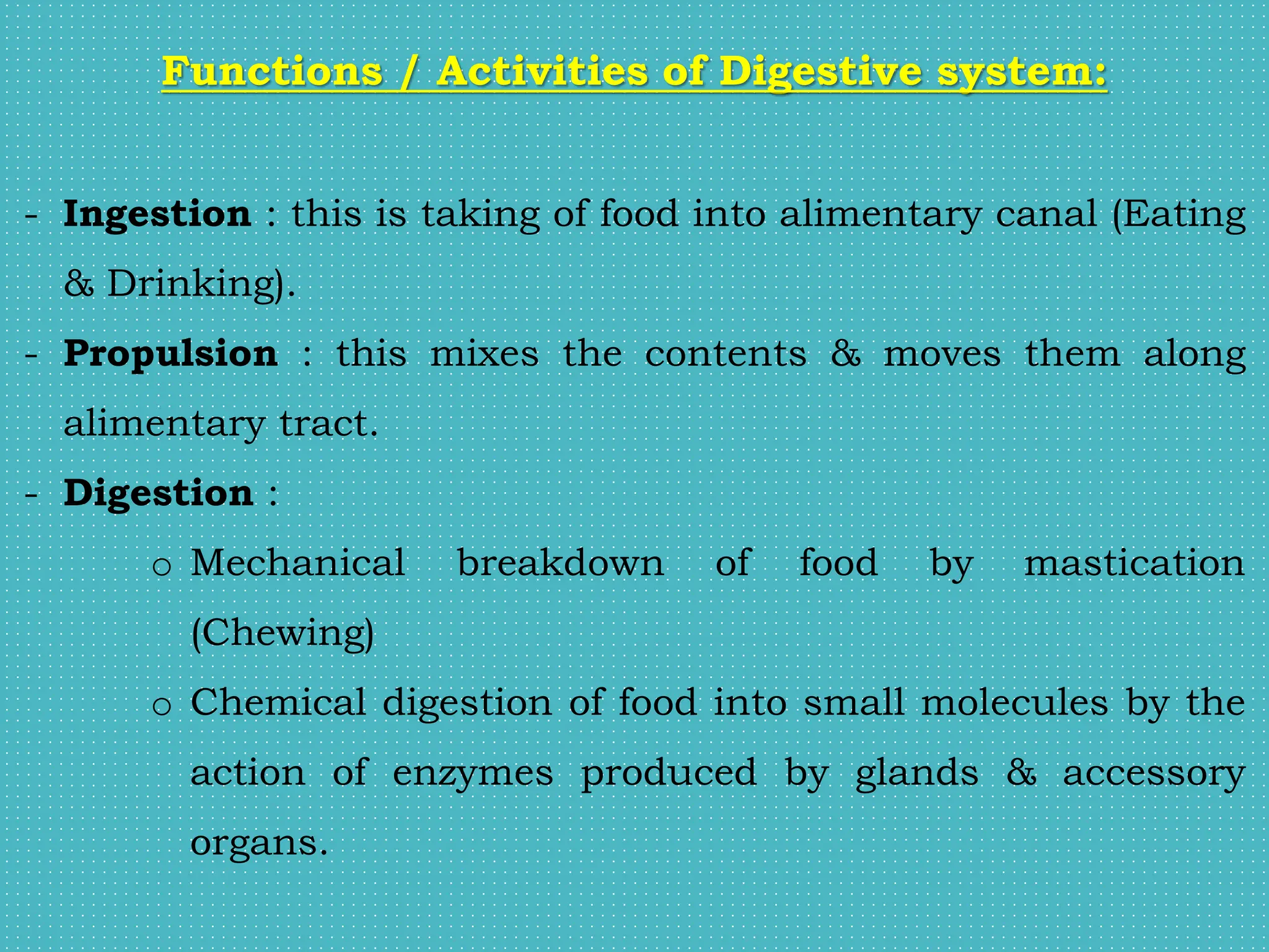 Functions / Activities of Digestive system:
- Ingestion : this is taking of food into alimentary canal (Eating
& Drinking).
- Propulsion : this mixes the contents & moves them along
alimentary tract.
- Digestion :
o Mechanical breakdown of food by mastication
(Chewing)
o Chemical digestion of food into small molecules by the
action of enzymes produced by glands & accessory
organs.
 