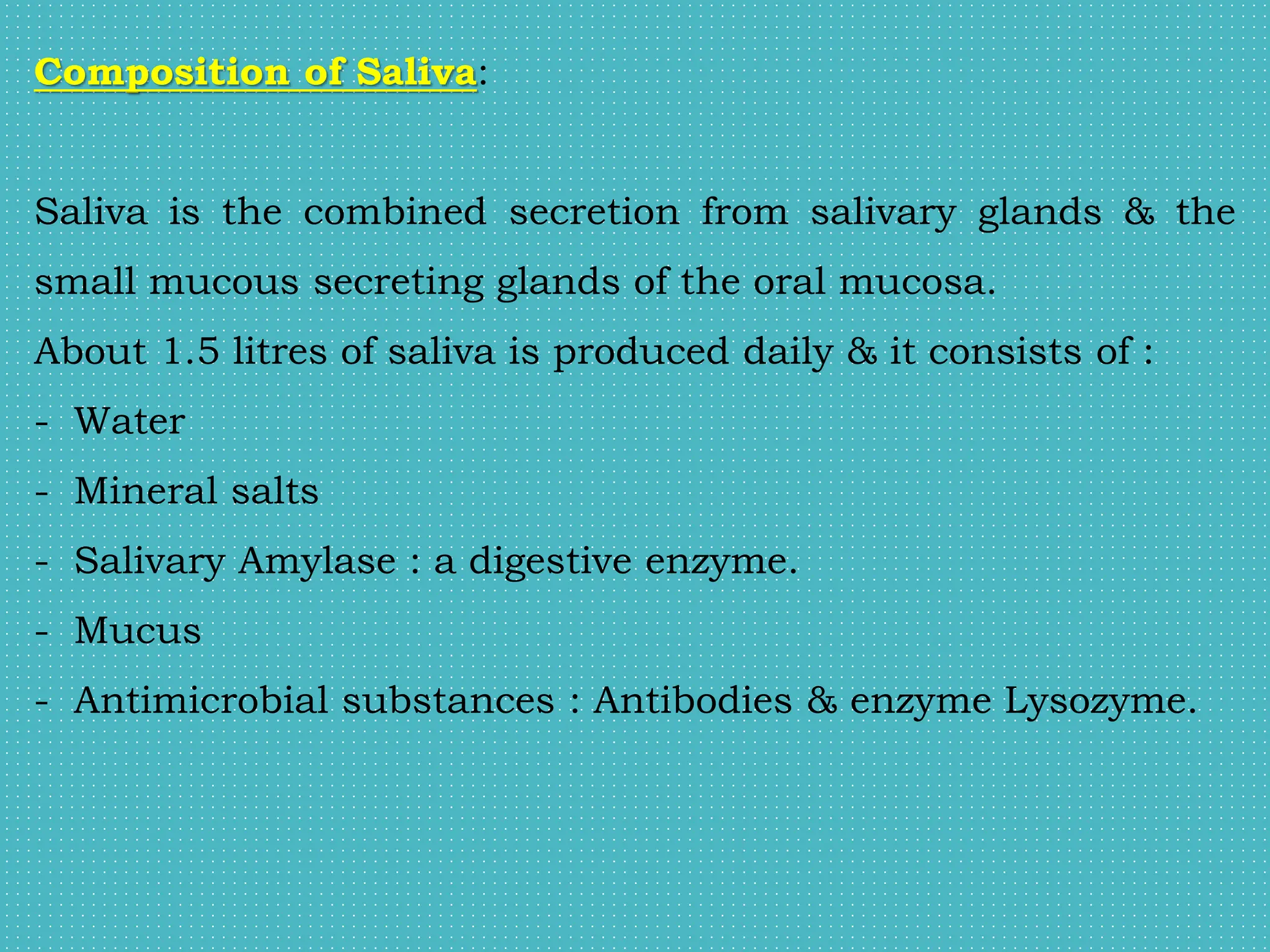 Composition of Saliva:
Saliva is the combined secretion from salivary glands & the
small mucous secreting glands of the oral mucosa.
About 1.5 litres of saliva is produced daily & it consists of :
- Water
- Mineral salts
- Salivary Amylase : a digestive enzyme.
- Mucus
- Antimicrobial substances : Antibodies & enzyme Lysozyme.
 