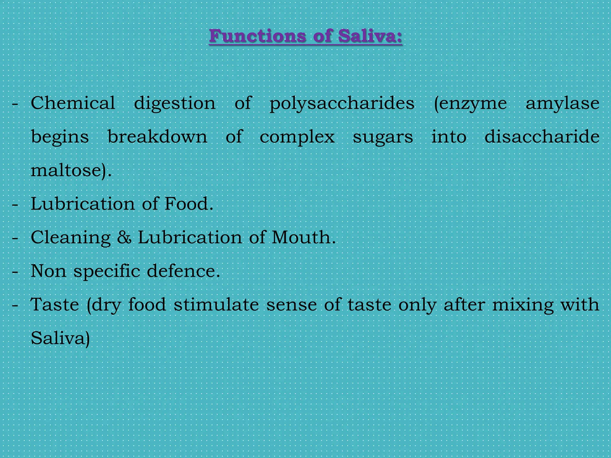 Functions of Saliva:
- Chemical digestion of polysaccharides (enzyme amylase
begins breakdown of complex sugars into disaccharide
maltose).
- Lubrication of Food.
- Cleaning & Lubrication of Mouth.
- Non specific defence.
- Taste (dry food stimulate sense of taste only after mixing with
Saliva)
 
