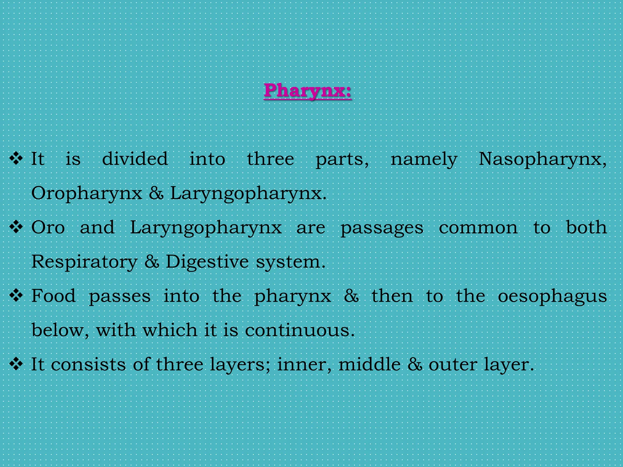 Pharynx:
 It is divided into three parts, namely Nasopharynx,
Oropharynx & Laryngopharynx.
 Oro and Laryngopharynx are passages common to both
Respiratory & Digestive system.
 Food passes into the pharynx & then to the oesophagus
below, with which it is continuous.
 It consists of three layers; inner, middle & outer layer.
 