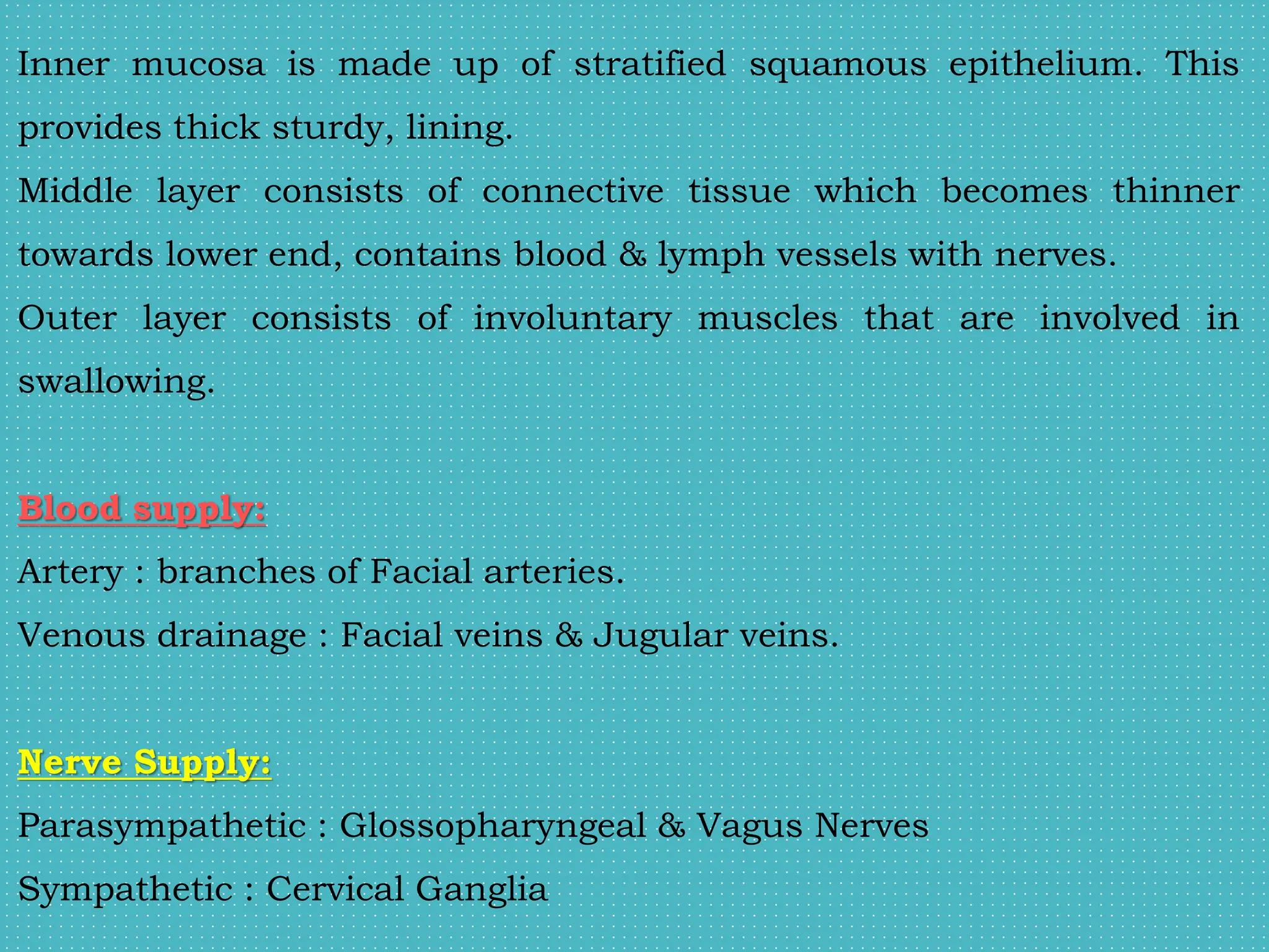 Inner mucosa is made up of stratified squamous epithelium. This
provides thick sturdy, lining.
Middle layer consists of connective tissue which becomes thinner
towards lower end, contains blood & lymph vessels with nerves.
Outer layer consists of involuntary muscles that are involved in
swallowing.
Blood supply:
Artery : branches of Facial arteries.
Venous drainage : Facial veins & Jugular veins.
Nerve Supply:
Parasympathetic : Glossopharyngeal & Vagus Nerves
Sympathetic : Cervical Ganglia
 