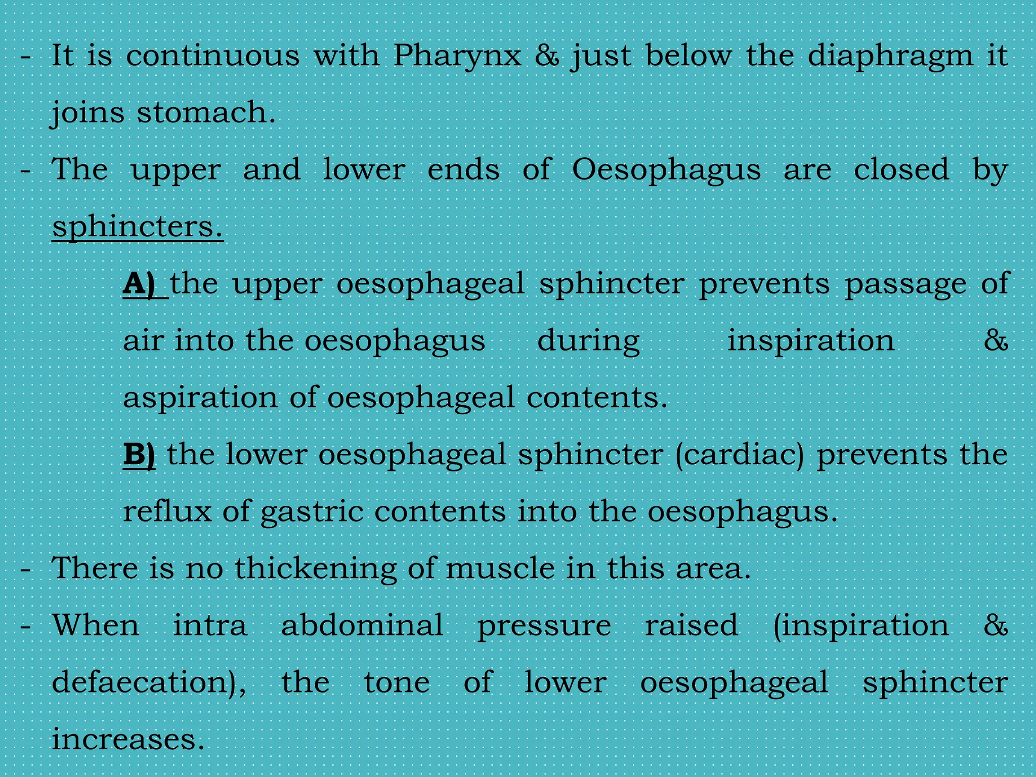 - It is continuous with Pharynx & just below the diaphragm it
joins stomach.
- The upper and lower ends of Oesophagus are closed by
sphincters.
A) the upper oesophageal sphincter prevents passage of
air into the oesophagus during inspiration &
aspiration of oesophageal contents.
B) the lower oesophageal sphincter (cardiac) prevents the
reflux of gastric contents into the oesophagus.
- There is no thickening of muscle in this area.
- When intra abdominal pressure raised (inspiration &
defaecation), the tone of lower oesophageal sphincter
increases.
 
