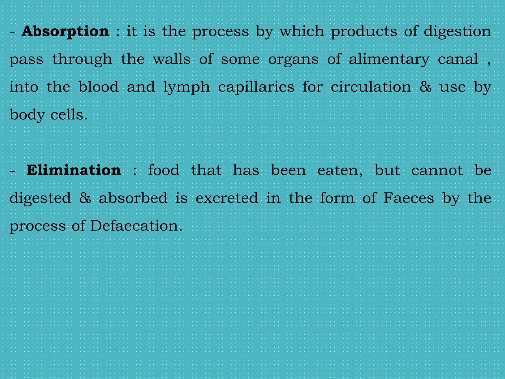- Absorption : it is the process by which products of digestion
pass through the walls of some organs of alimentary canal ,
into the blood and lymph capillaries for circulation & use by
body cells.
- Elimination : food that has been eaten, but cannot be
digested & absorbed is excreted in the form of Faeces by the
process of Defaecation.
 
