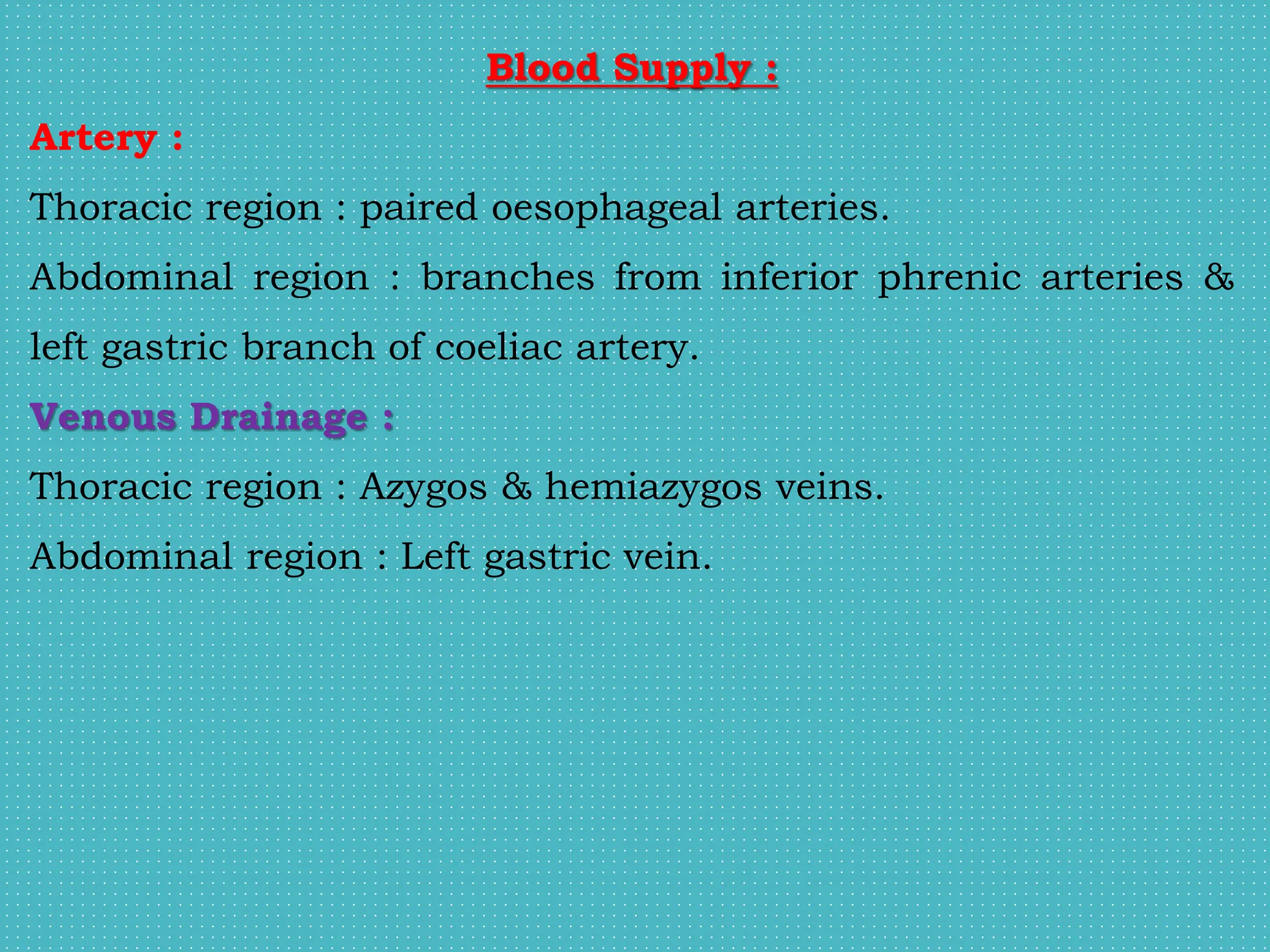Blood Supply :
Artery :
Thoracic region : paired oesophageal arteries.
Abdominal region : branches from inferior phrenic arteries &
left gastric branch of coeliac artery.
Venous Drainage :
Thoracic region : Azygos & hemiazygos veins.
Abdominal region : Left gastric vein.
 