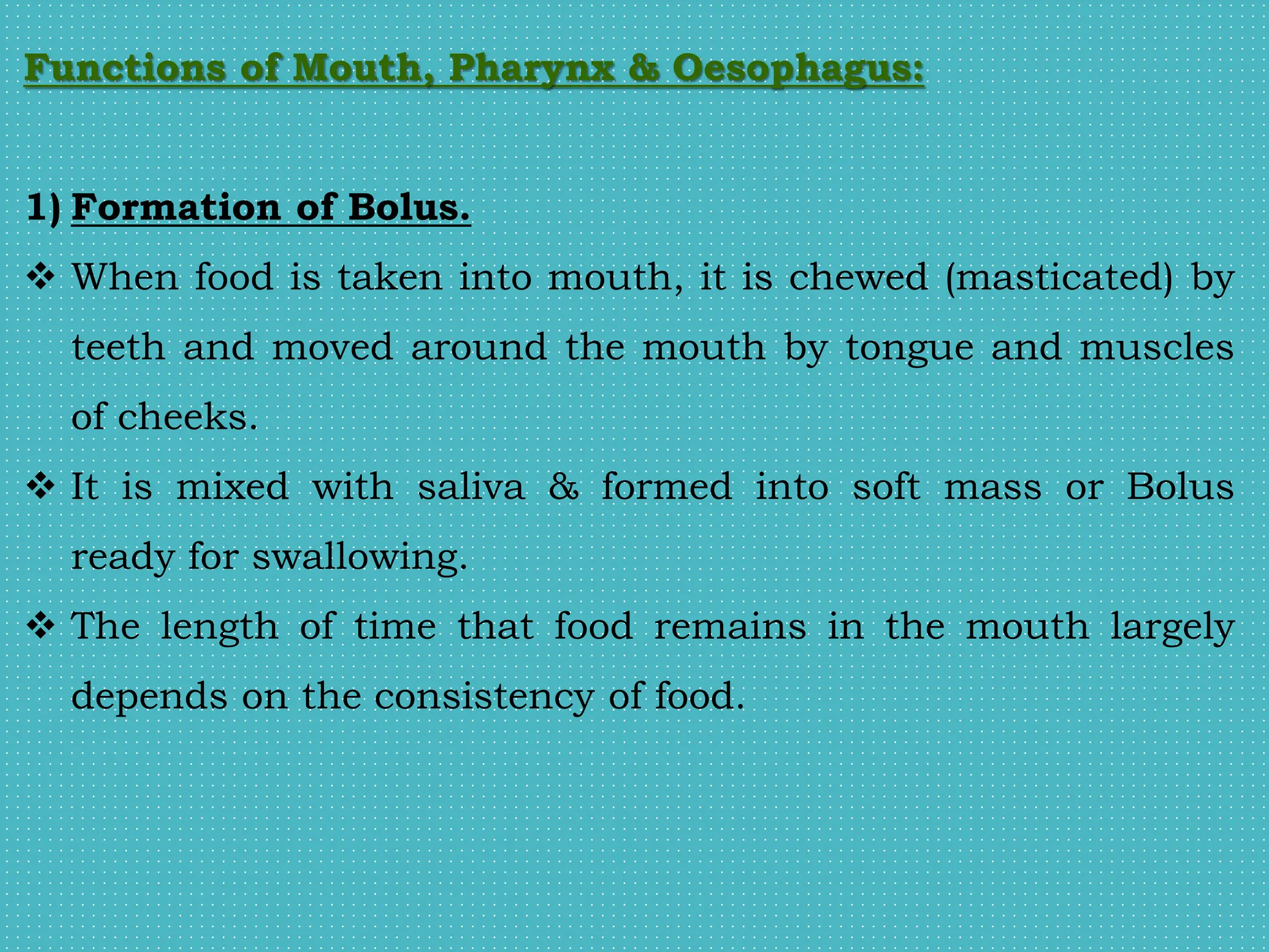 Functions of Mouth, Pharynx & Oesophagus:
1) Formation of Bolus.
 When food is taken into mouth, it is chewed (masticated) by
teeth and moved around the mouth by tongue and muscles
of cheeks.
 It is mixed with saliva & formed into soft mass or Bolus
ready for swallowing.
 The length of time that food remains in the mouth largely
depends on the consistency of food.
 