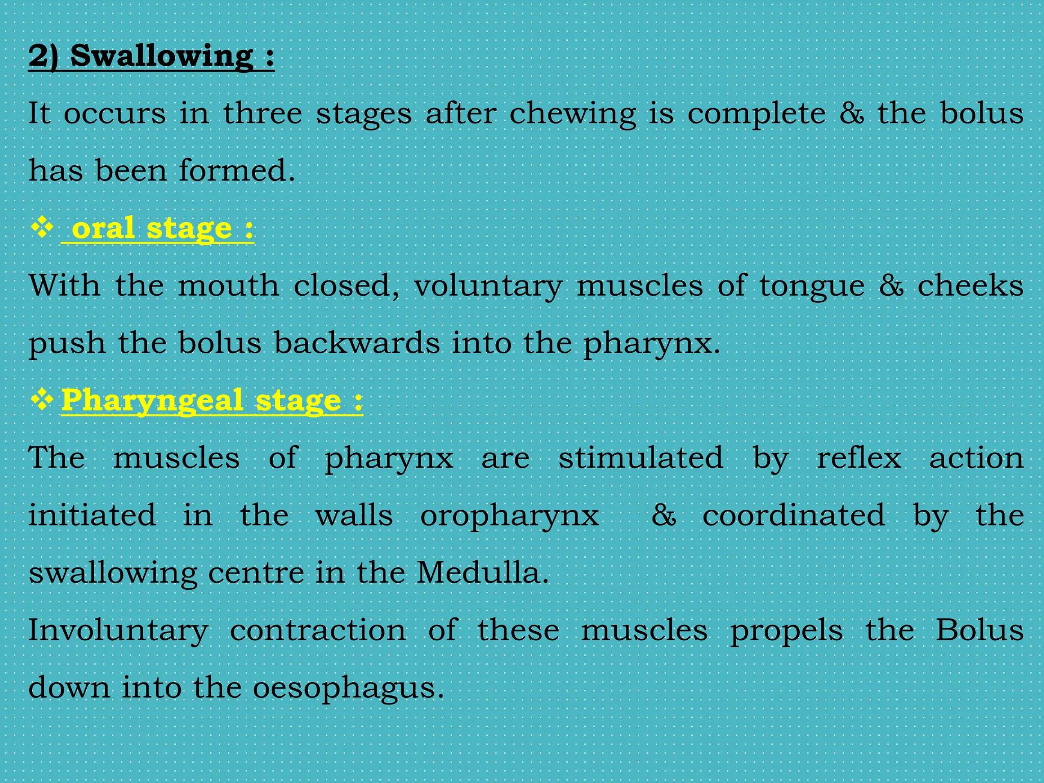 2) Swallowing :
It occurs in three stages after chewing is complete & the bolus
has been formed.
 oral stage :
With the mouth closed, voluntary muscles of tongue & cheeks
push the bolus backwards into the pharynx.
Pharyngeal stage :
The muscles of pharynx are stimulated by reflex action
initiated in the walls oropharynx & coordinated by the
swallowing centre in the Medulla.
Involuntary contraction of these muscles propels the Bolus
down into the oesophagus.
 