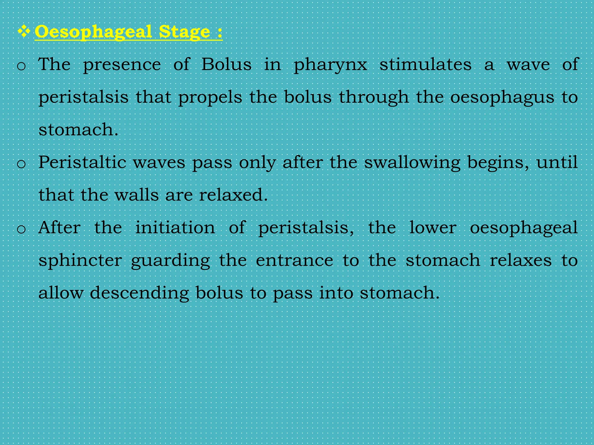 Oesophageal Stage :
o The presence of Bolus in pharynx stimulates a wave of
peristalsis that propels the bolus through the oesophagus to
stomach.
o Peristaltic waves pass only after the swallowing begins, until
that the walls are relaxed.
o After the initiation of peristalsis, the lower oesophageal
sphincter guarding the entrance to the stomach relaxes to
allow descending bolus to pass into stomach.
 
