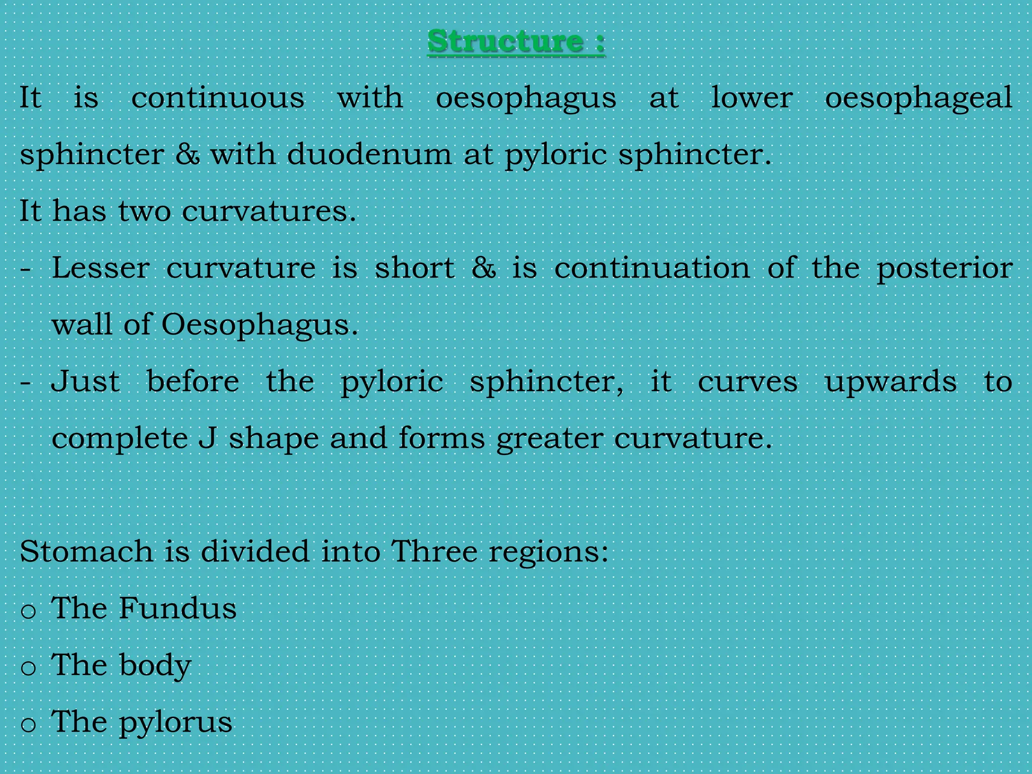 Structure :
It is continuous with oesophagus at lower oesophageal
sphincter & with duodenum at pyloric sphincter.
It has two curvatures.
- Lesser curvature is short & is continuation of the posterior
wall of Oesophagus.
- Just before the pyloric sphincter, it curves upwards to
complete J shape and forms greater curvature.
Stomach is divided into Three regions:
o The Fundus
o The body
o The pylorus
 