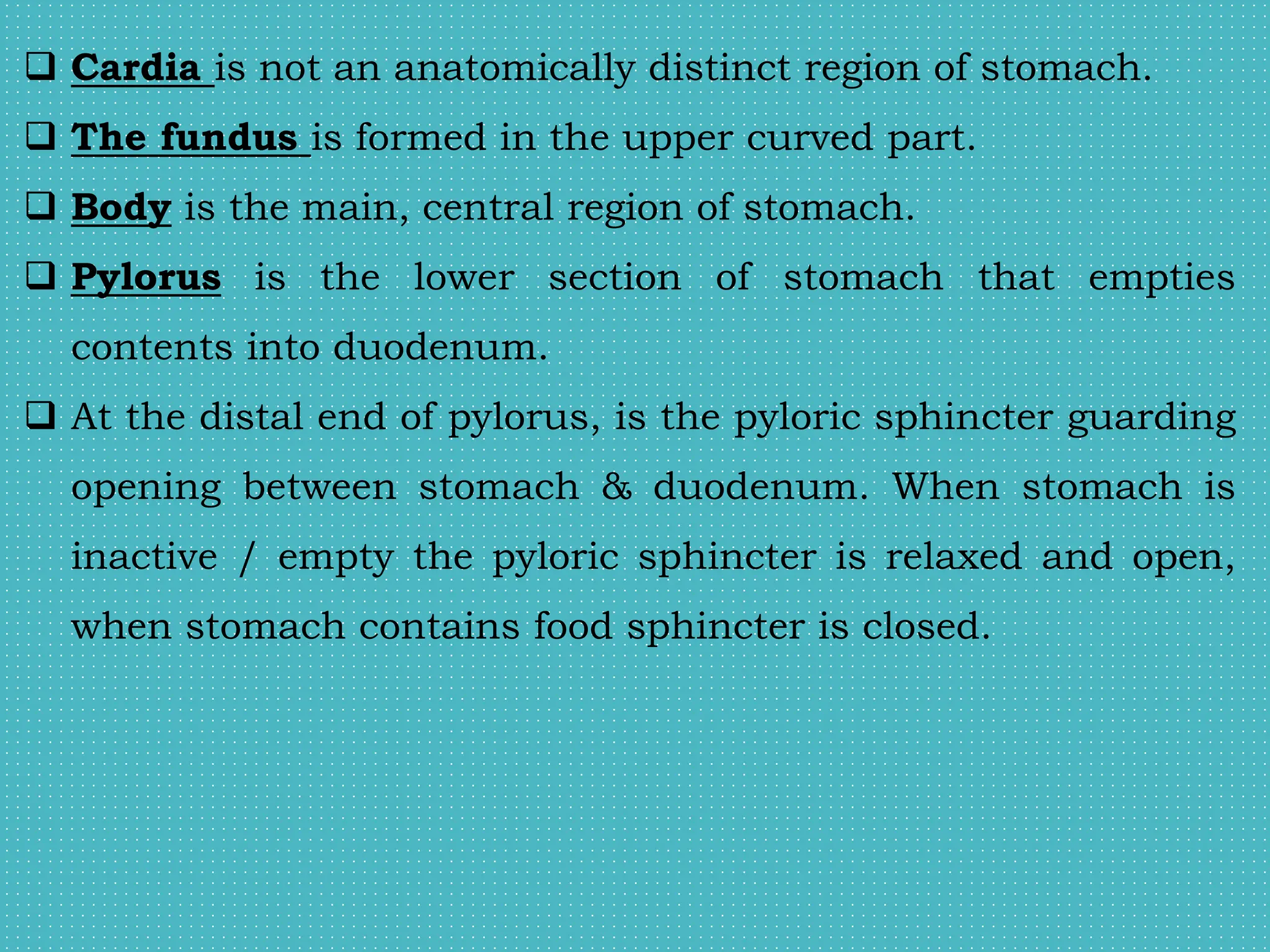  Cardia is not an anatomically distinct region of stomach.
 The fundus is formed in the upper curved part.
 Body is the main, central region of stomach.
 Pylorus is the lower section of stomach that empties
contents into duodenum.
 At the distal end of pylorus, is the pyloric sphincter guarding
opening between stomach & duodenum. When stomach is
inactive / empty the pyloric sphincter is relaxed and open,
when stomach contains food sphincter is closed.
 