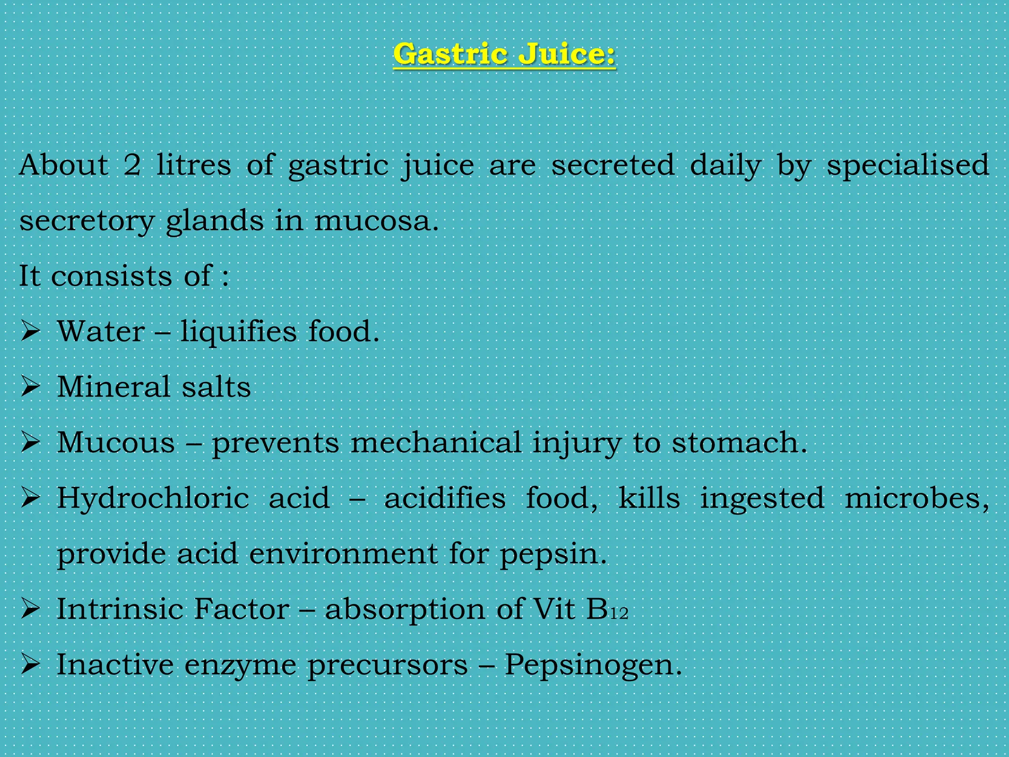 Gastric Juice:
About 2 litres of gastric juice are secreted daily by specialised
secretory glands in mucosa.
It consists of :
 Water – liquifies food.
 Mineral salts
 Mucous – prevents mechanical injury to stomach.
 Hydrochloric acid – acidifies food, kills ingested microbes,
provide acid environment for pepsin.
 Intrinsic Factor – absorption of Vit B12
 Inactive enzyme precursors – Pepsinogen.
 