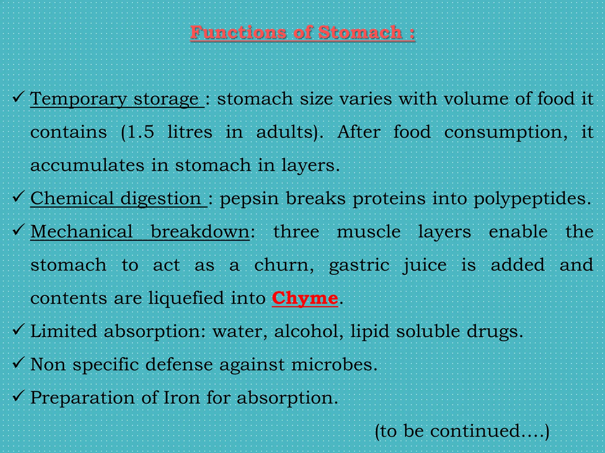 Functions of Stomach :
 Temporary storage : stomach size varies with volume of food it
contains (1.5 litres in adults). After food consumption, it
accumulates in stomach in layers.
 Chemical digestion : pepsin breaks proteins into polypeptides.
 Mechanical breakdown: three muscle layers enable the
stomach to act as a churn, gastric juice is added and
contents are liquefied into Chyme.
 Limited absorption: water, alcohol, lipid soluble drugs.
 Non specific defense against microbes.
 Preparation of Iron for absorption.
(to be continued….)
 