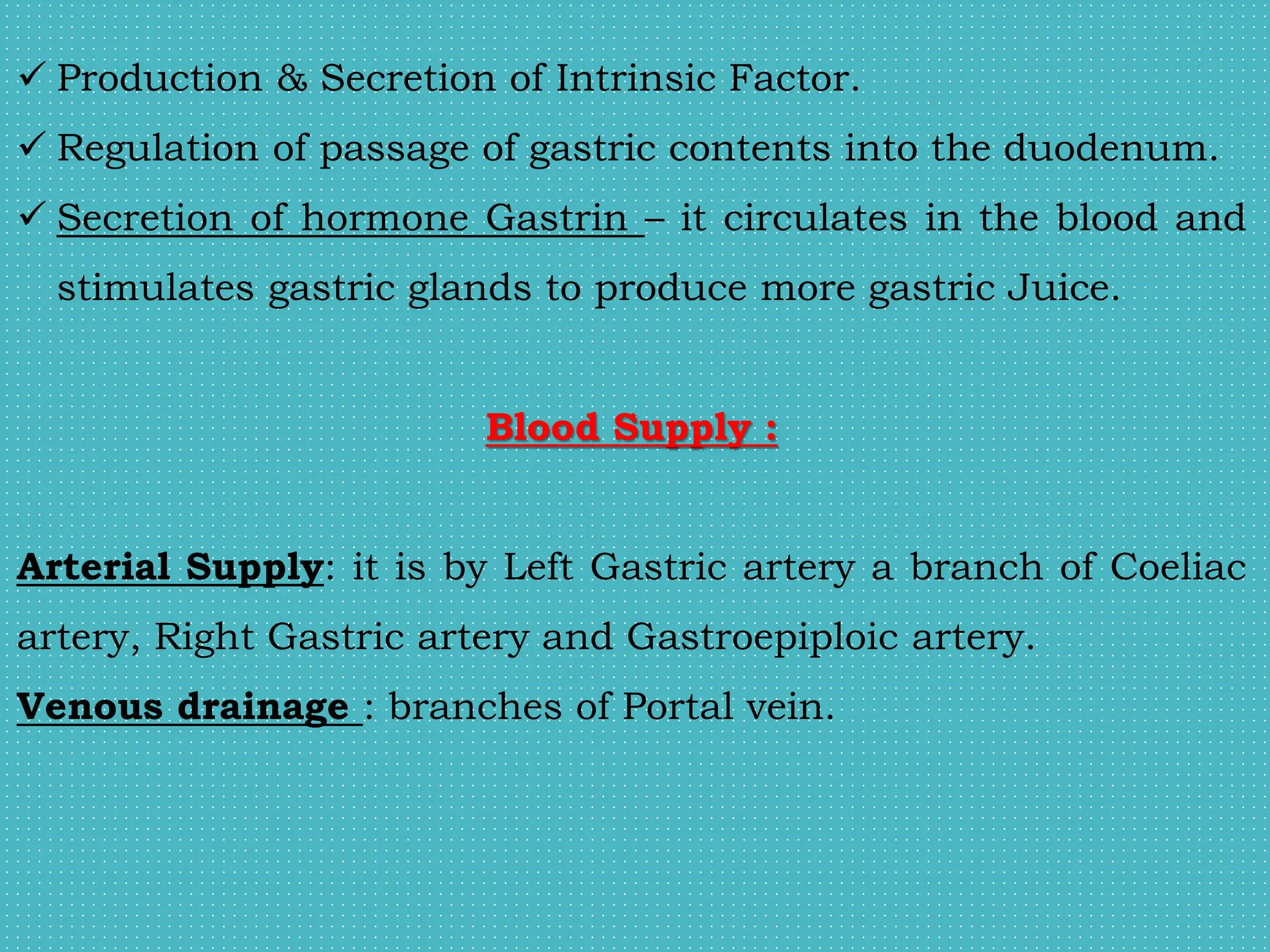  Production & Secretion of Intrinsic Factor.
 Regulation of passage of gastric contents into the duodenum.
 Secretion of hormone Gastrin – it circulates in the blood and
stimulates gastric glands to produce more gastric Juice.
Blood Supply :
Arterial Supply: it is by Left Gastric artery a branch of Coeliac
artery, Right Gastric artery and Gastroepiploic artery.
Venous drainage : branches of Portal vein.
 