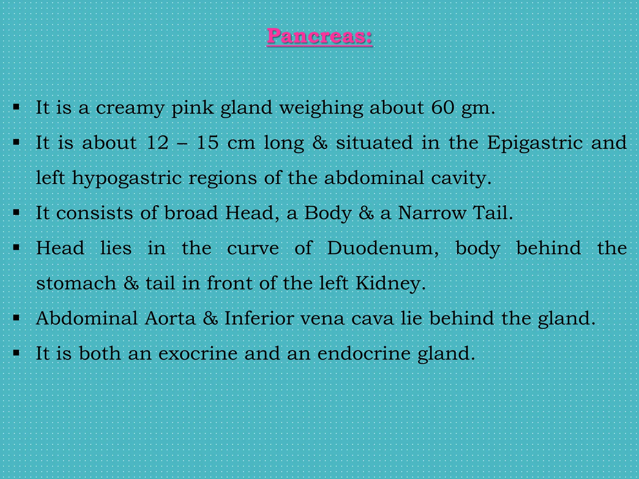 Pancreas:
 It is a creamy pink gland weighing about 60 gm.
 It is about 12 – 15 cm long & situated in the Epigastric and
left hypogastric regions of the abdominal cavity.
 It consists of broad Head, a Body & a Narrow Tail.
 Head lies in the curve of Duodenum, body behind the
stomach & tail in front of the left Kidney.
 Abdominal Aorta & Inferior vena cava lie behind the gland.
 It is both an exocrine and an endocrine gland.
 