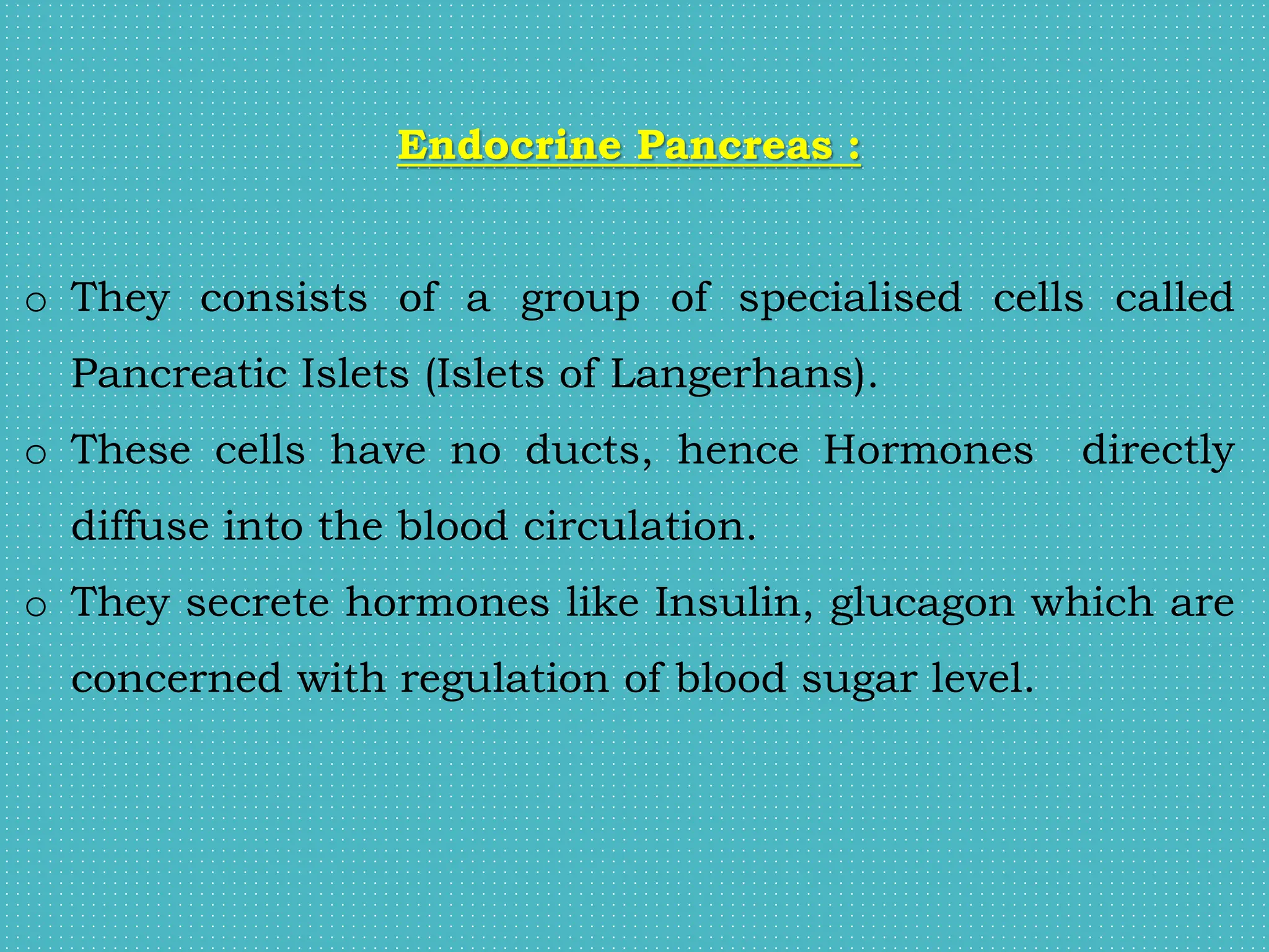 Endocrine Pancreas :
o They consists of a group of specialised cells called
Pancreatic Islets (Islets of Langerhans).
o These cells have no ducts, hence Hormones directly
diffuse into the blood circulation.
o They secrete hormones like Insulin, glucagon which are
concerned with regulation of blood sugar level.
 
