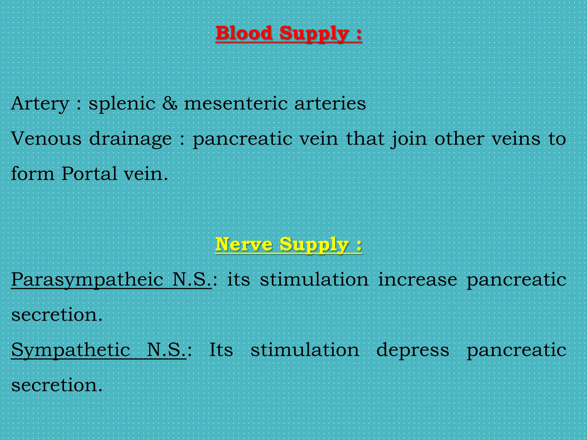 Blood Supply :
Artery : splenic & mesenteric arteries
Venous drainage : pancreatic vein that join other veins to
form Portal vein.
Nerve Supply :
Parasympatheic N.S.: its stimulation increase pancreatic
secretion.
Sympathetic N.S.: Its stimulation depress pancreatic
secretion.
 