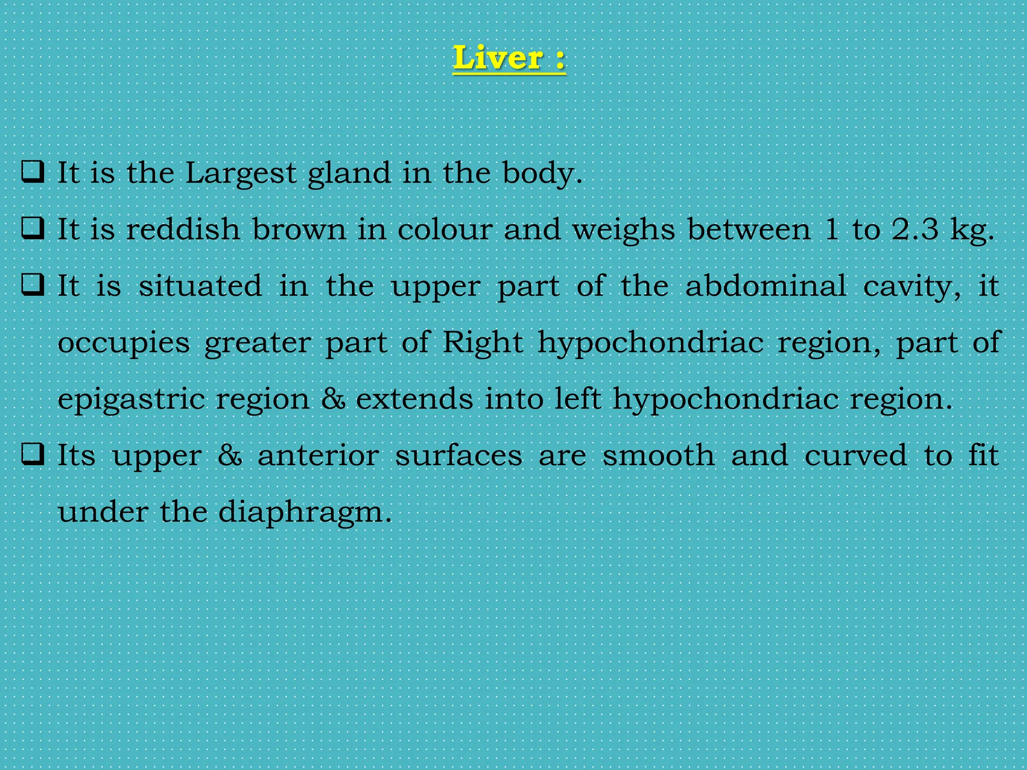 Liver :
 It is the Largest gland in the body.
 It is reddish brown in colour and weighs between 1 to 2.3 kg.
 It is situated in the upper part of the abdominal cavity, it
occupies greater part of Right hypochondriac region, part of
epigastric region & extends into left hypochondriac region.
 Its upper & anterior surfaces are smooth and curved to fit
under the diaphragm.
 