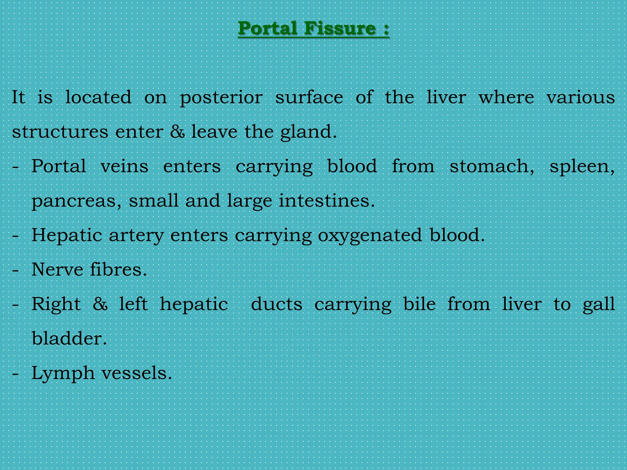 Portal Fissure :
It is located on posterior surface of the liver where various
structures enter & leave the gland.
- Portal veins enters carrying blood from stomach, spleen,
pancreas, small and large intestines.
- Hepatic artery enters carrying oxygenated blood.
- Nerve fibres.
- Right & left hepatic ducts carrying bile from liver to gall
bladder.
- Lymph vessels.
 