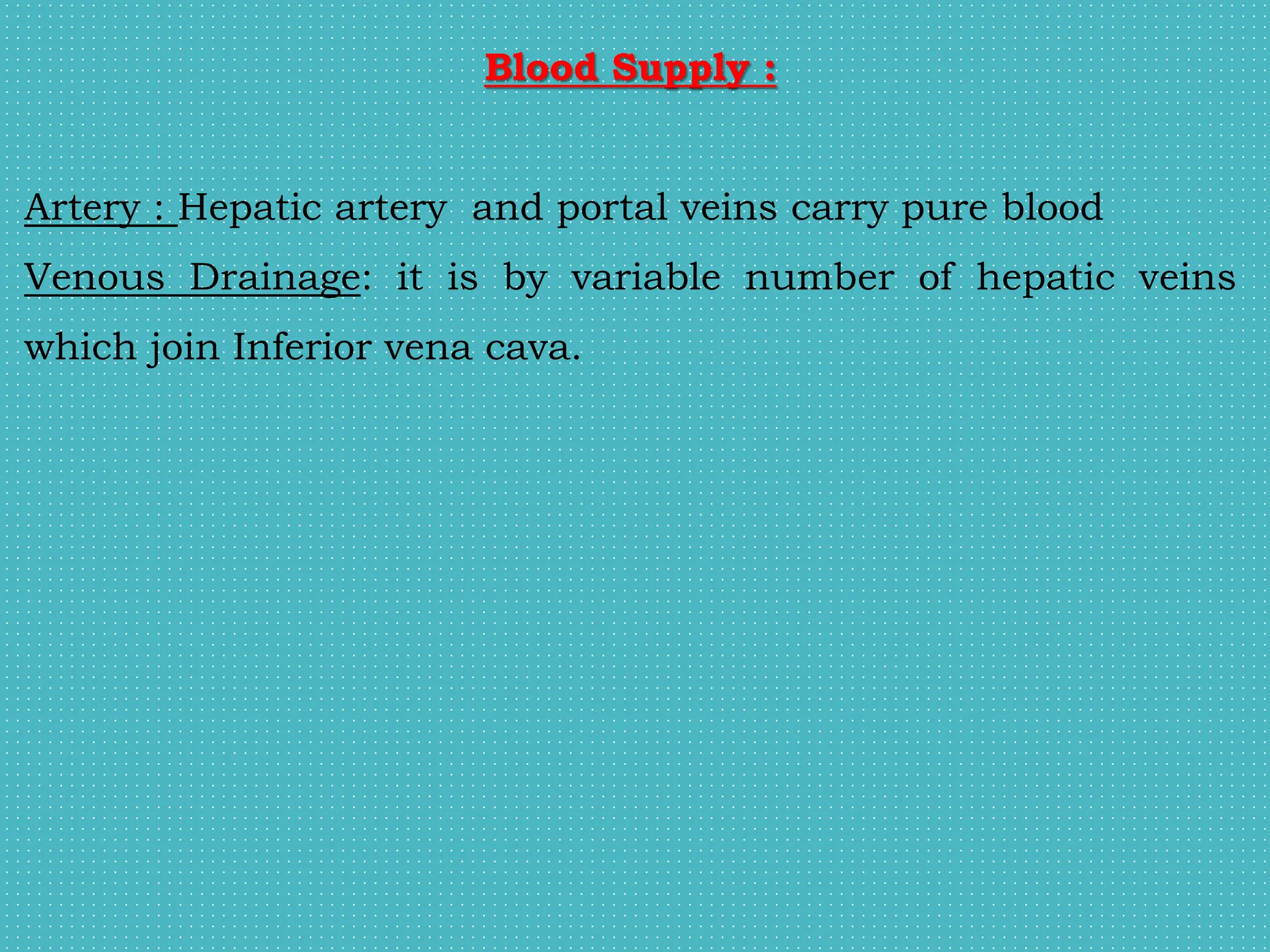 Blood Supply :
Artery : Hepatic artery and portal veins carry pure blood
Venous Drainage: it is by variable number of hepatic veins
which join Inferior vena cava.
 