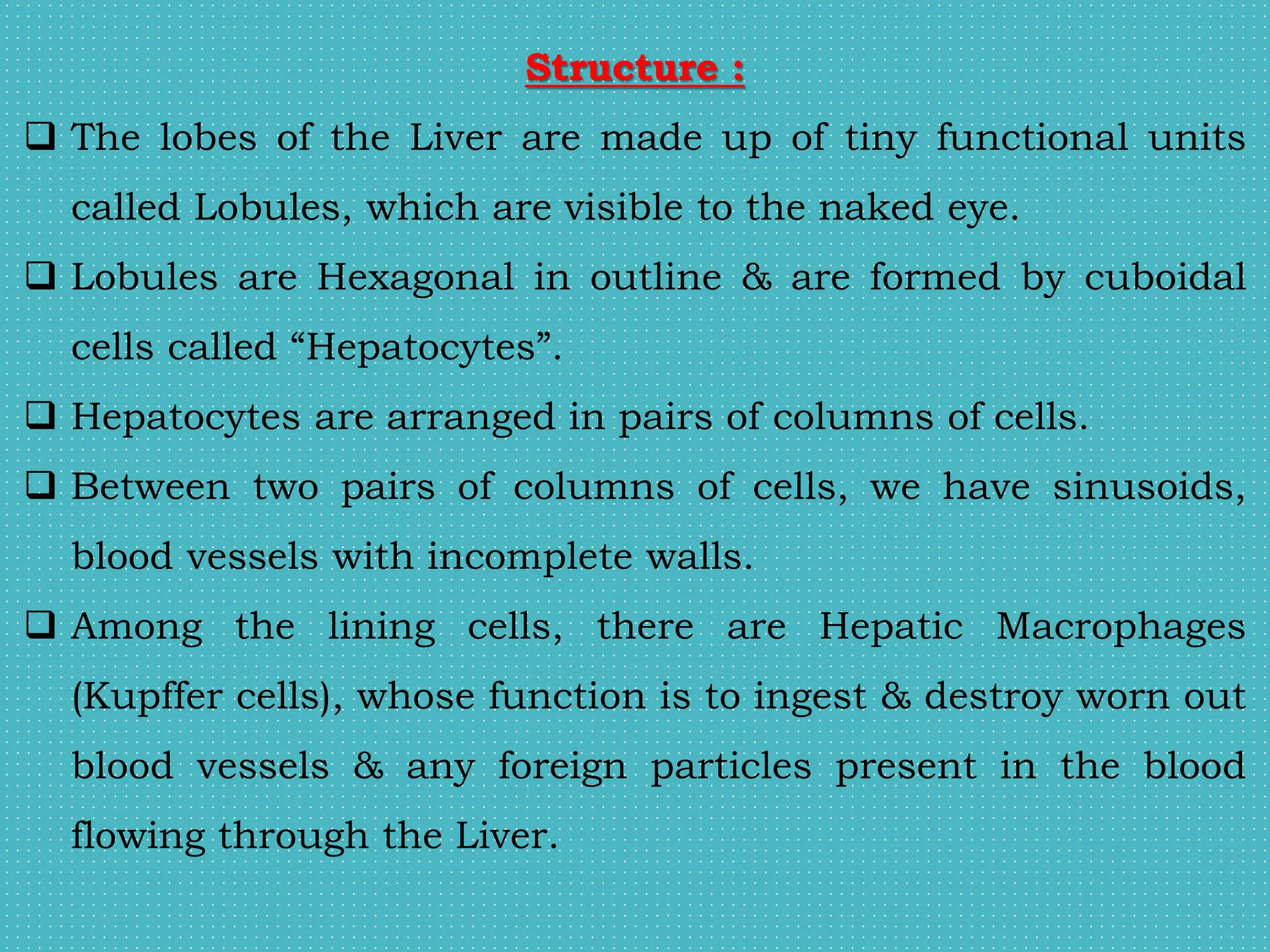 Structure :
 The lobes of the Liver are made up of tiny functional units
called Lobules, which are visible to the naked eye.
 Lobules are Hexagonal in outline & are formed by cuboidal
cells called “Hepatocytes”.
 Hepatocytes are arranged in pairs of columns of cells.
 Between two pairs of columns of cells, we have sinusoids,
blood vessels with incomplete walls.
 Among the lining cells, there are Hepatic Macrophages
(Kupffer cells), whose function is to ingest & destroy worn out
blood vessels & any foreign particles present in the blood
flowing through the Liver.
 