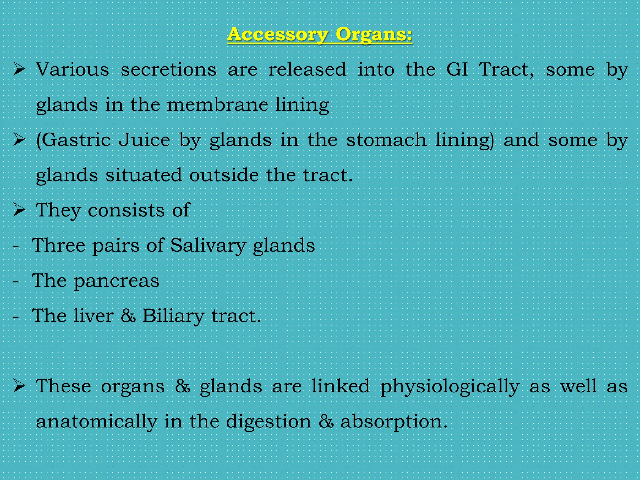 Accessory Organs:
 Various secretions are released into the GI Tract, some by
glands in the membrane lining
 (Gastric Juice by glands in the stomach lining) and some by
glands situated outside the tract.
 They consists of
- Three pairs of Salivary glands
- The pancreas
- The liver & Biliary tract.
 These organs & glands are linked physiologically as well as
anatomically in the digestion & absorption.
 