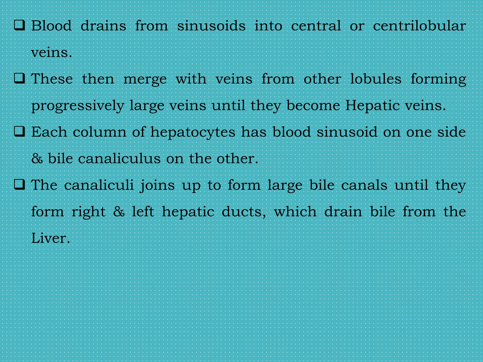  Blood drains from sinusoids into central or centrilobular
veins.
 These then merge with veins from other lobules forming
progressively large veins until they become Hepatic veins.
 Each column of hepatocytes has blood sinusoid on one side
& bile canaliculus on the other.
 The canaliculi joins up to form large bile canals until they
form right & left hepatic ducts, which drain bile from the
Liver.
 