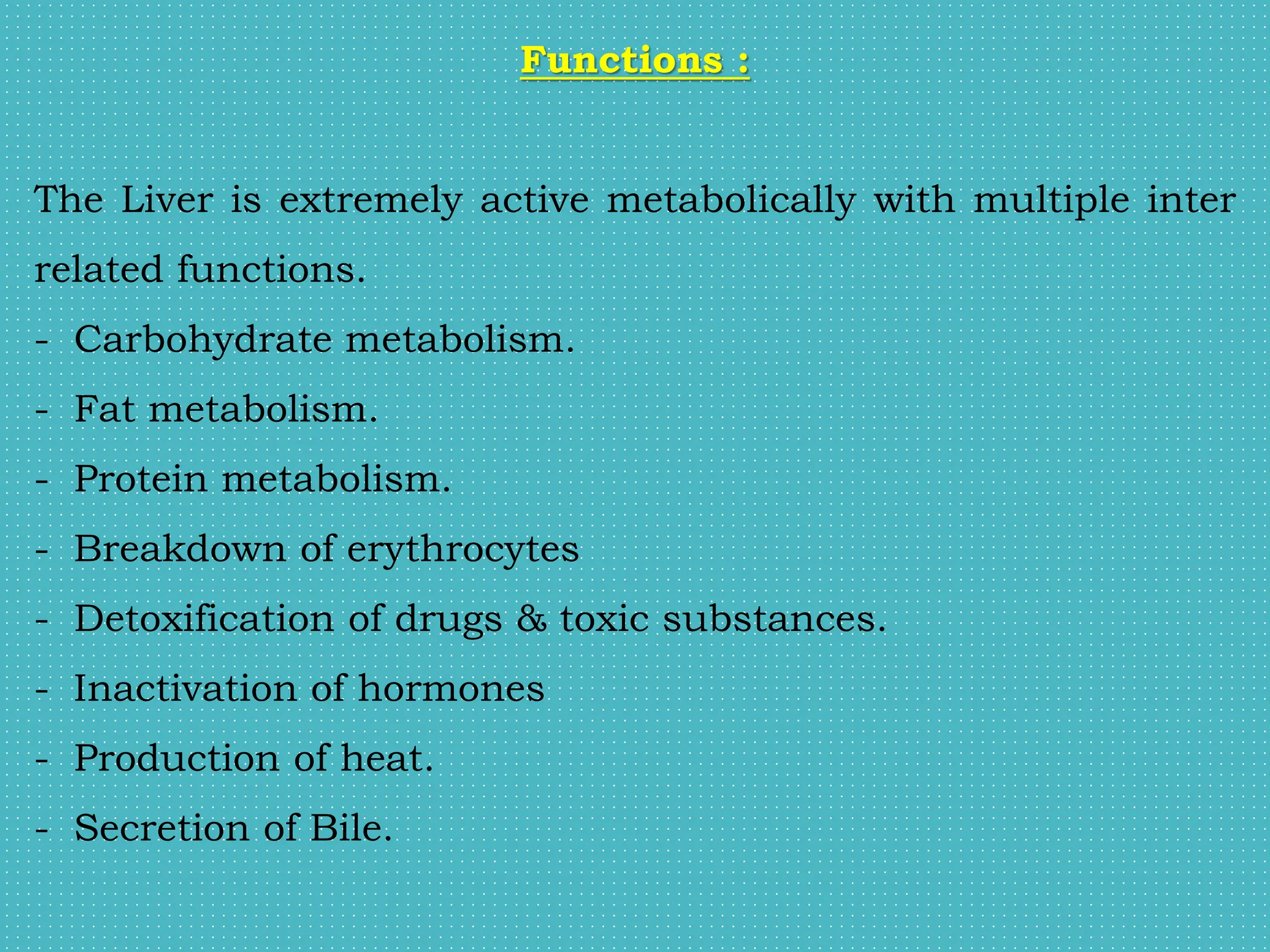 Functions :
The Liver is extremely active metabolically with multiple inter
related functions.
- Carbohydrate metabolism.
- Fat metabolism.
- Protein metabolism.
- Breakdown of erythrocytes
- Detoxification of drugs & toxic substances.
- Inactivation of hormones
- Production of heat.
- Secretion of Bile.
 