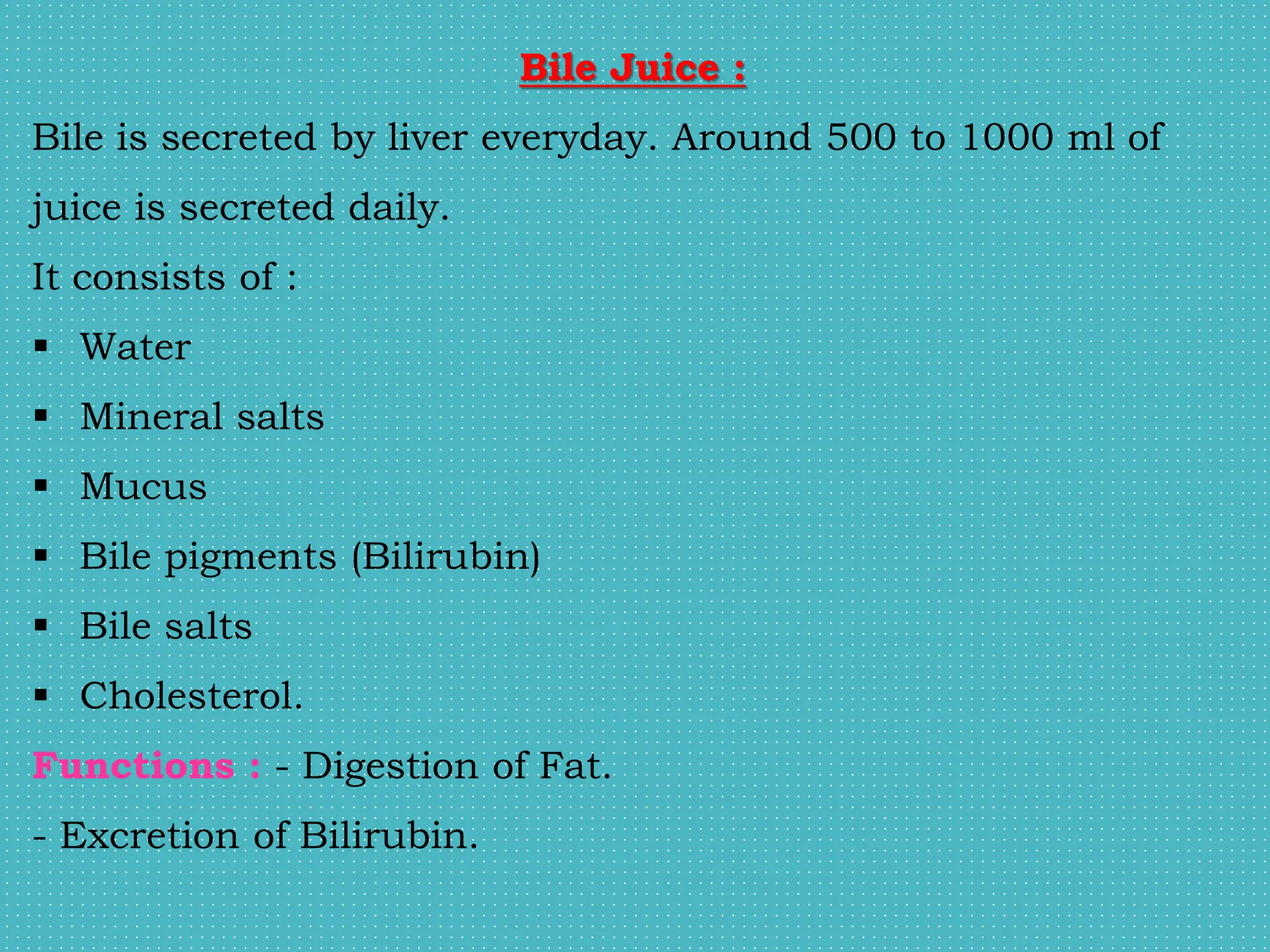 Bile Juice :
Bile is secreted by liver everyday. Around 500 to 1000 ml of
juice is secreted daily.
It consists of :
 Water
 Mineral salts
 Mucus
 Bile pigments (Bilirubin)
 Bile salts
 Cholesterol.
Functions : - Digestion of Fat.
- Excretion of Bilirubin.
 