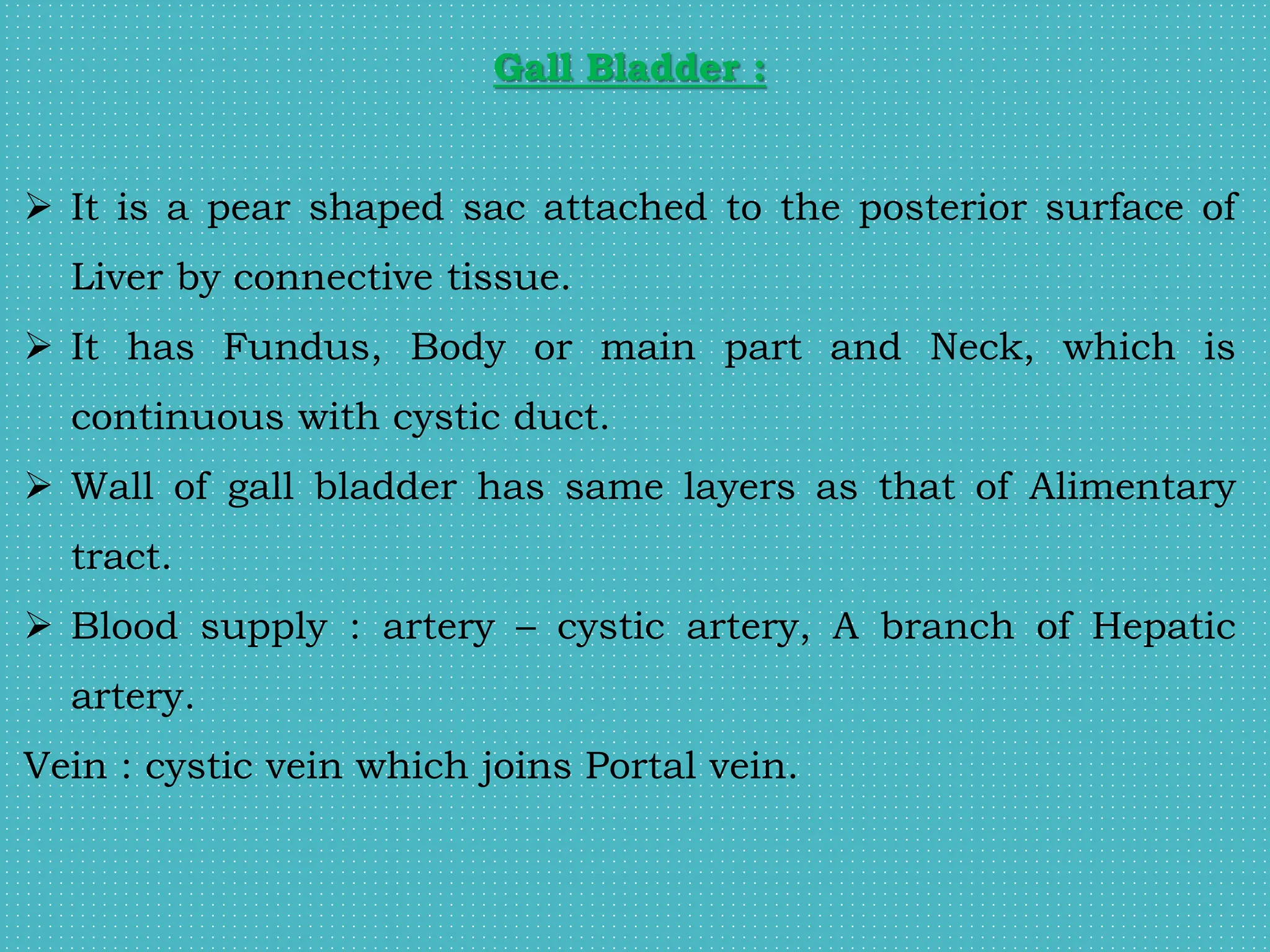 Gall Bladder :
 It is a pear shaped sac attached to the posterior surface of
Liver by connective tissue.
 It has Fundus, Body or main part and Neck, which is
continuous with cystic duct.
 Wall of gall bladder has same layers as that of Alimentary
tract.
 Blood supply : artery – cystic artery, A branch of Hepatic
artery.
Vein : cystic vein which joins Portal vein.
 