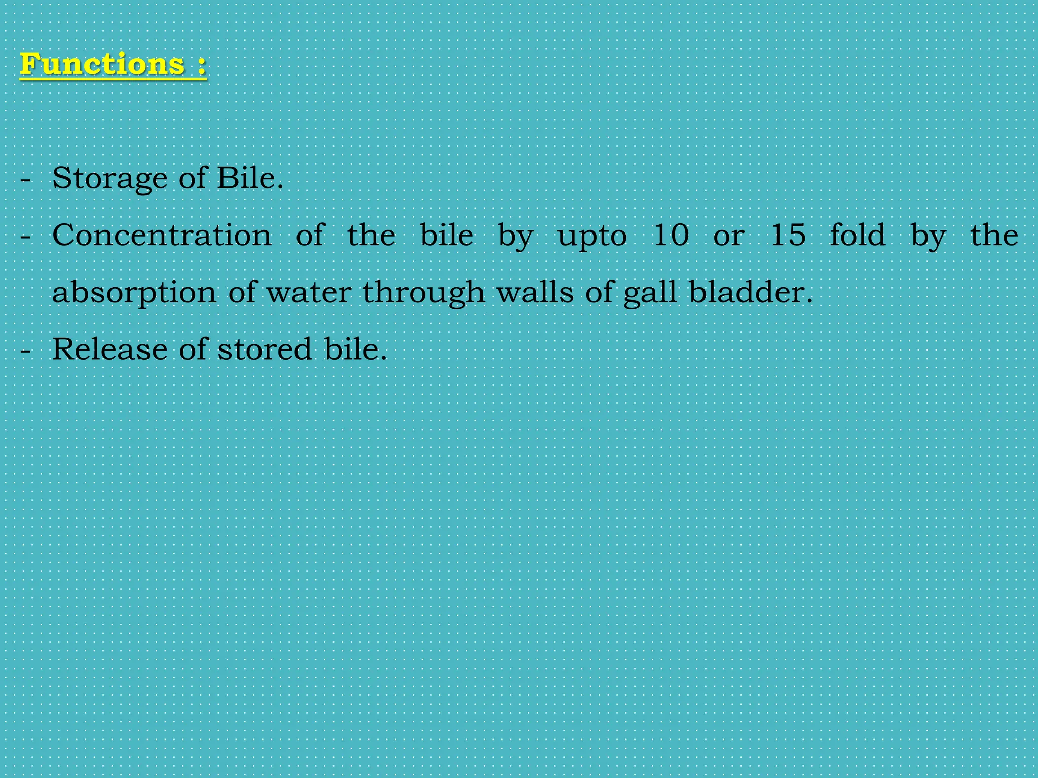 Functions :
- Storage of Bile.
- Concentration of the bile by upto 10 or 15 fold by the
absorption of water through walls of gall bladder.
- Release of stored bile.
 