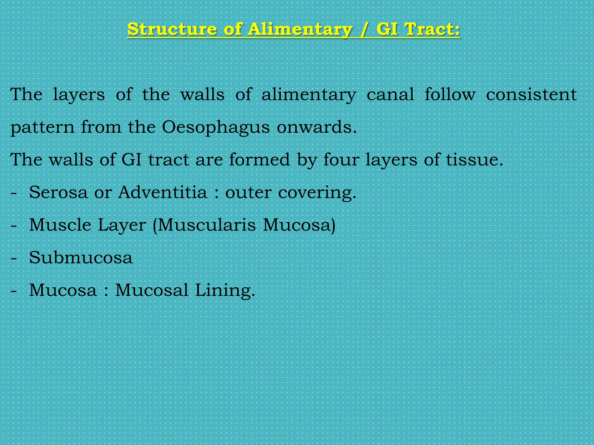 Structure of Alimentary / GI Tract:
The layers of the walls of alimentary canal follow consistent
pattern from the Oesophagus onwards.
The walls of GI tract are formed by four layers of tissue.
- Serosa or Adventitia : outer covering.
- Muscle Layer (Muscularis Mucosa)
- Submucosa
- Mucosa : Mucosal Lining.
 