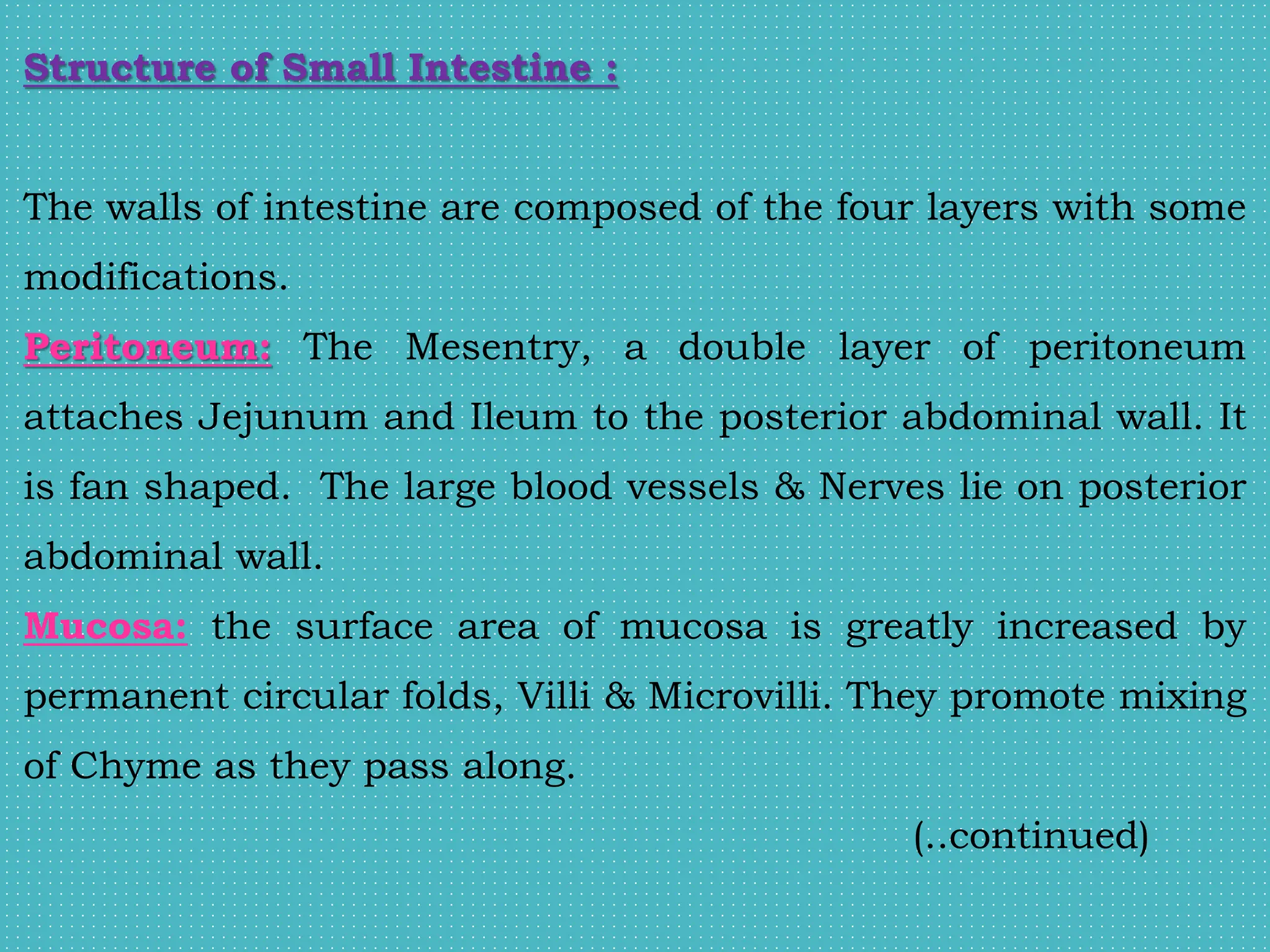 Structure of Small Intestine :
The walls of intestine are composed of the four layers with some
modifications.
Peritoneum: The Mesentry, a double layer of peritoneum
attaches Jejunum and Ileum to the posterior abdominal wall. It
is fan shaped. The large blood vessels & Nerves lie on posterior
abdominal wall.
Mucosa: the surface area of mucosa is greatly increased by
permanent circular folds, Villi & Microvilli. They promote mixing
of Chyme as they pass along.
(..continued)
 
