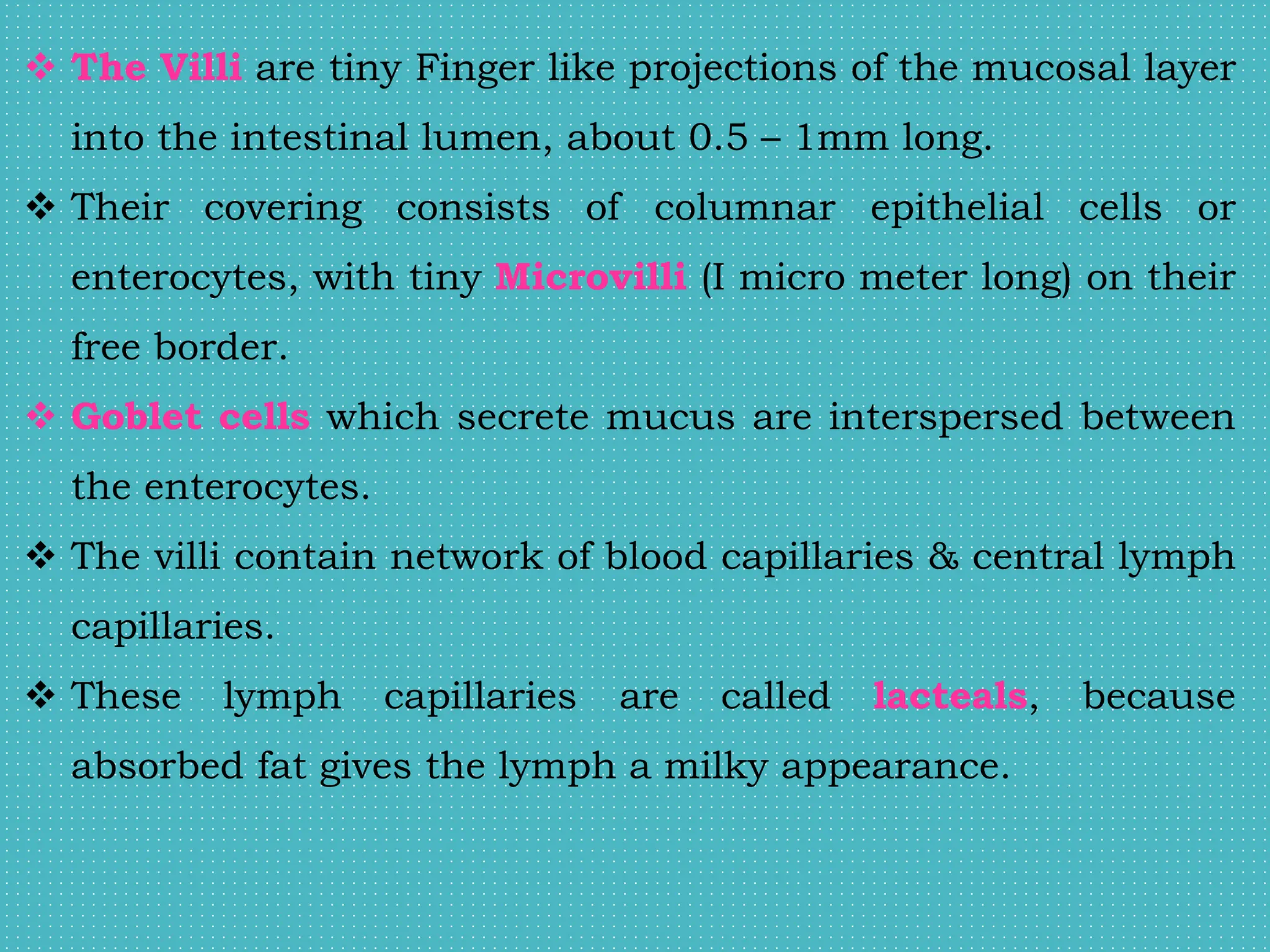  The Villi are tiny Finger like projections of the mucosal layer
into the intestinal lumen, about 0.5 – 1mm long.
 Their covering consists of columnar epithelial cells or
enterocytes, with tiny Microvilli (I micro meter long) on their
free border.
 Goblet cells which secrete mucus are interspersed between
the enterocytes.
 The villi contain network of blood capillaries & central lymph
capillaries.
 These lymph capillaries are called lacteals, because
absorbed fat gives the lymph a milky appearance.
 