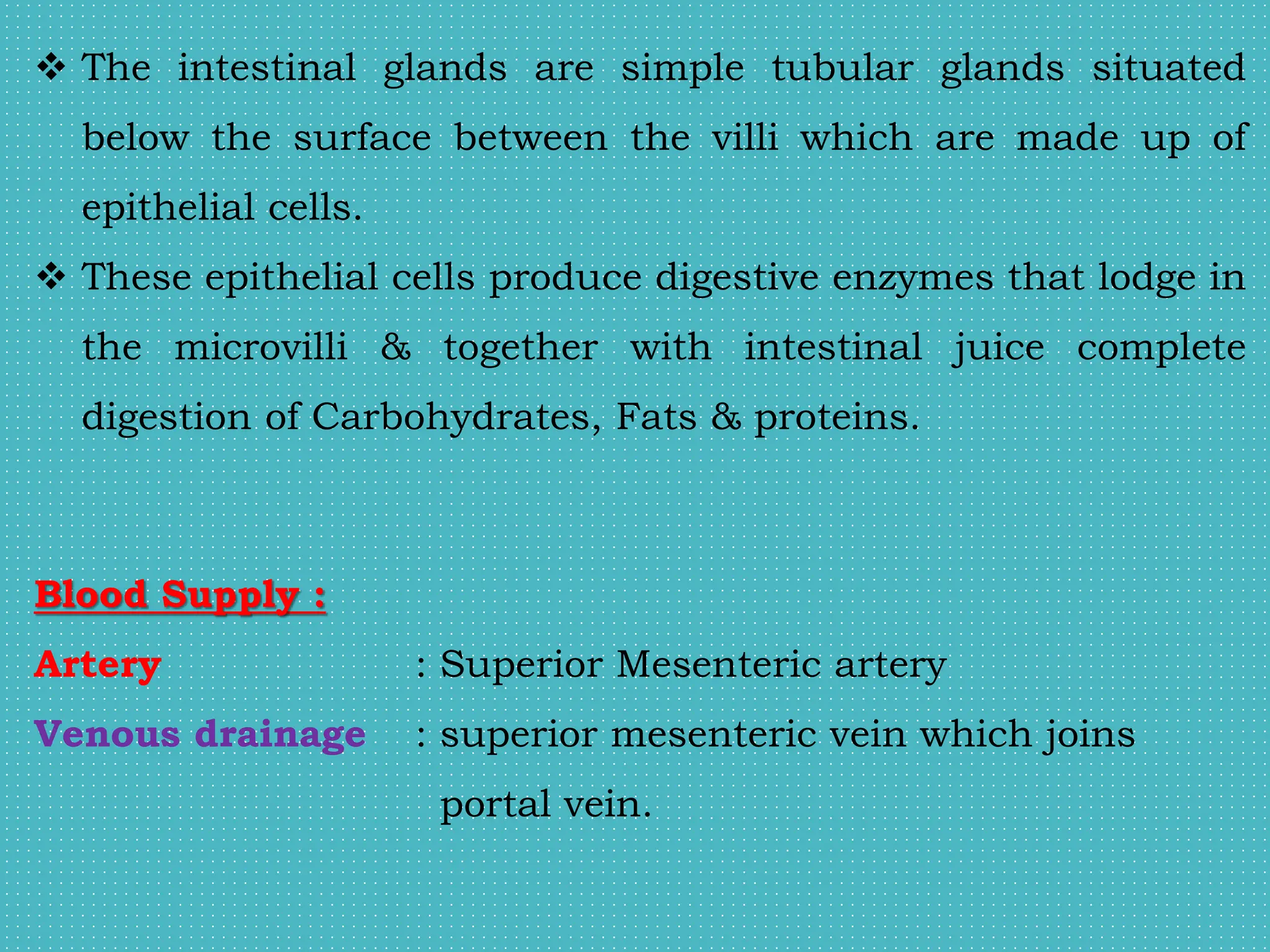  The intestinal glands are simple tubular glands situated
below the surface between the villi which are made up of
epithelial cells.
 These epithelial cells produce digestive enzymes that lodge in
the microvilli & together with intestinal juice complete
digestion of Carbohydrates, Fats & proteins.
Blood Supply :
Artery : Superior Mesenteric artery
Venous drainage : superior mesenteric vein which joins
portal vein.
 