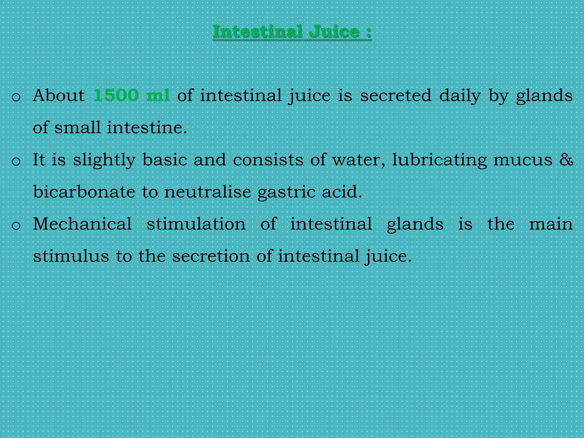 Intestinal Juice :
o About 1500 ml of intestinal juice is secreted daily by glands
of small intestine.
o It is slightly basic and consists of water, lubricating mucus &
bicarbonate to neutralise gastric acid.
o Mechanical stimulation of intestinal glands is the main
stimulus to the secretion of intestinal juice.
 