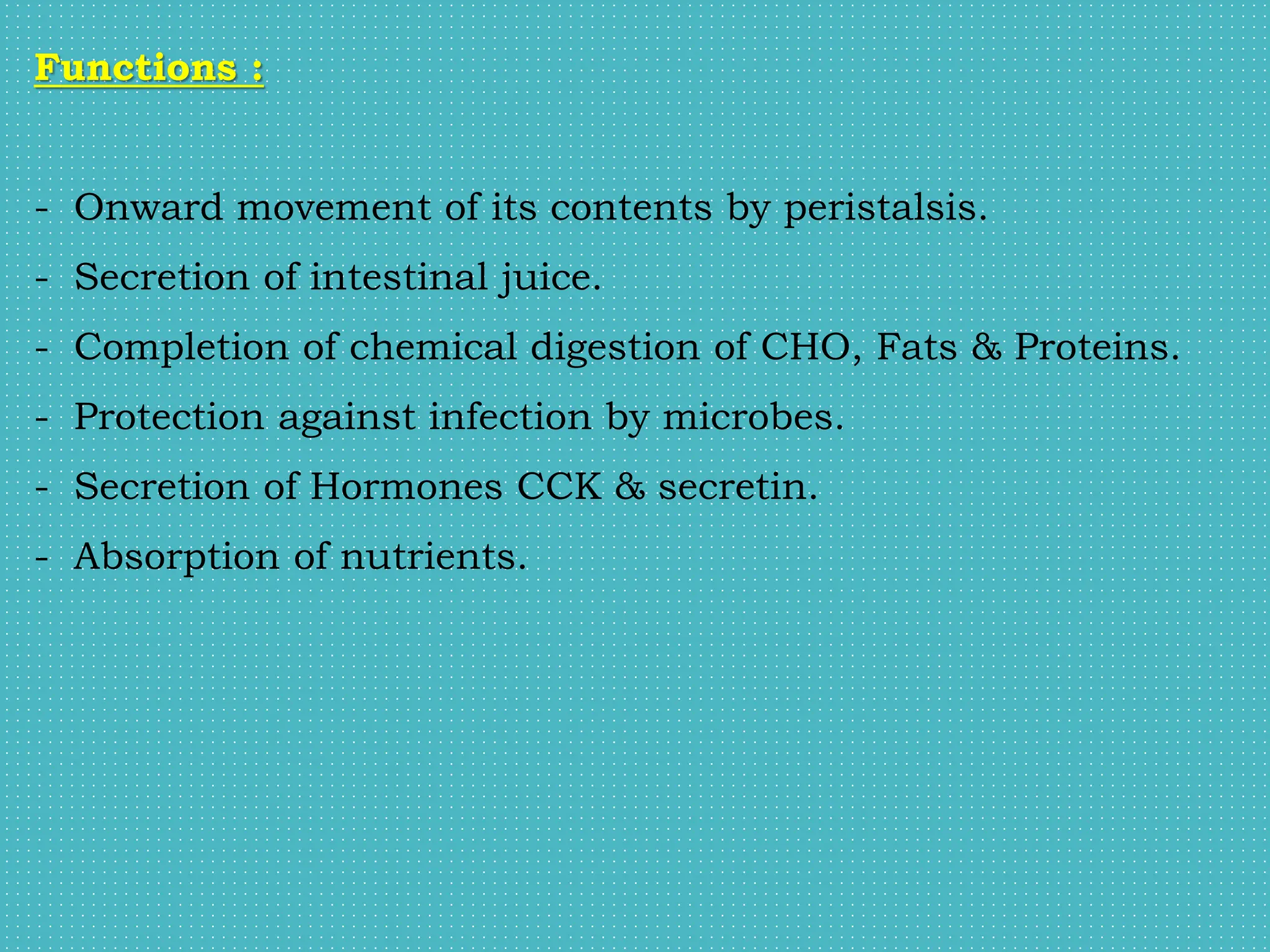 Functions :
- Onward movement of its contents by peristalsis.
- Secretion of intestinal juice.
- Completion of chemical digestion of CHO, Fats & Proteins.
- Protection against infection by microbes.
- Secretion of Hormones CCK & secretin.
- Absorption of nutrients.
 