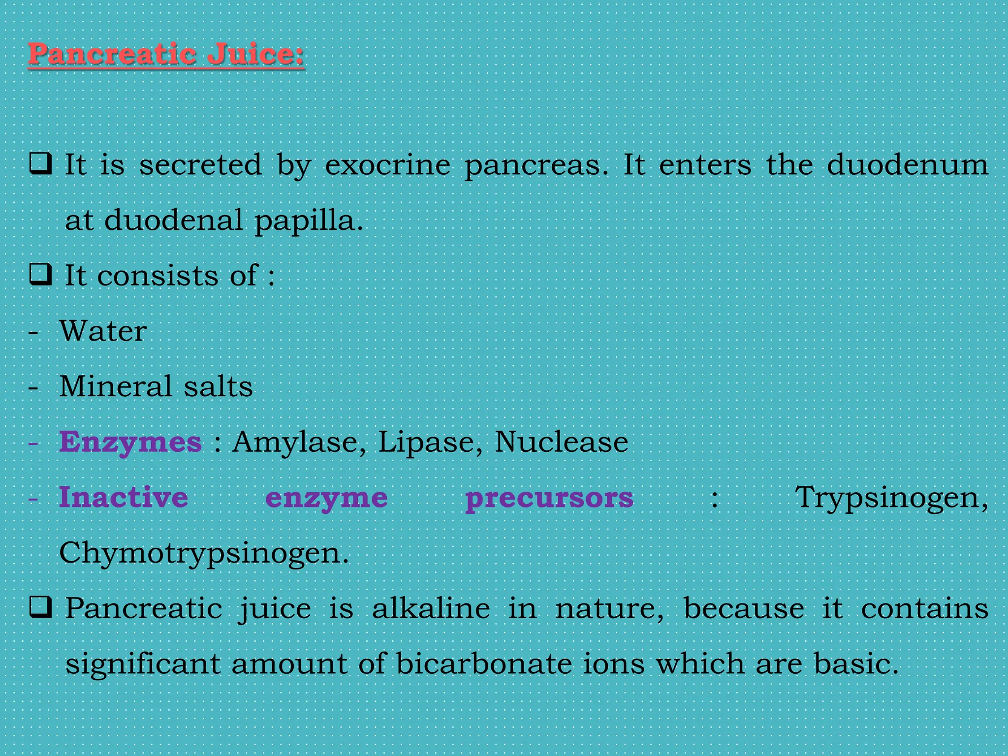 Pancreatic Juice:
 It is secreted by exocrine pancreas. It enters the duodenum
at duodenal papilla.
 It consists of :
- Water
- Mineral salts
- Enzymes : Amylase, Lipase, Nuclease
- Inactive enzyme precursors : Trypsinogen,
Chymotrypsinogen.
 Pancreatic juice is alkaline in nature, because it contains
significant amount of bicarbonate ions which are basic.
 