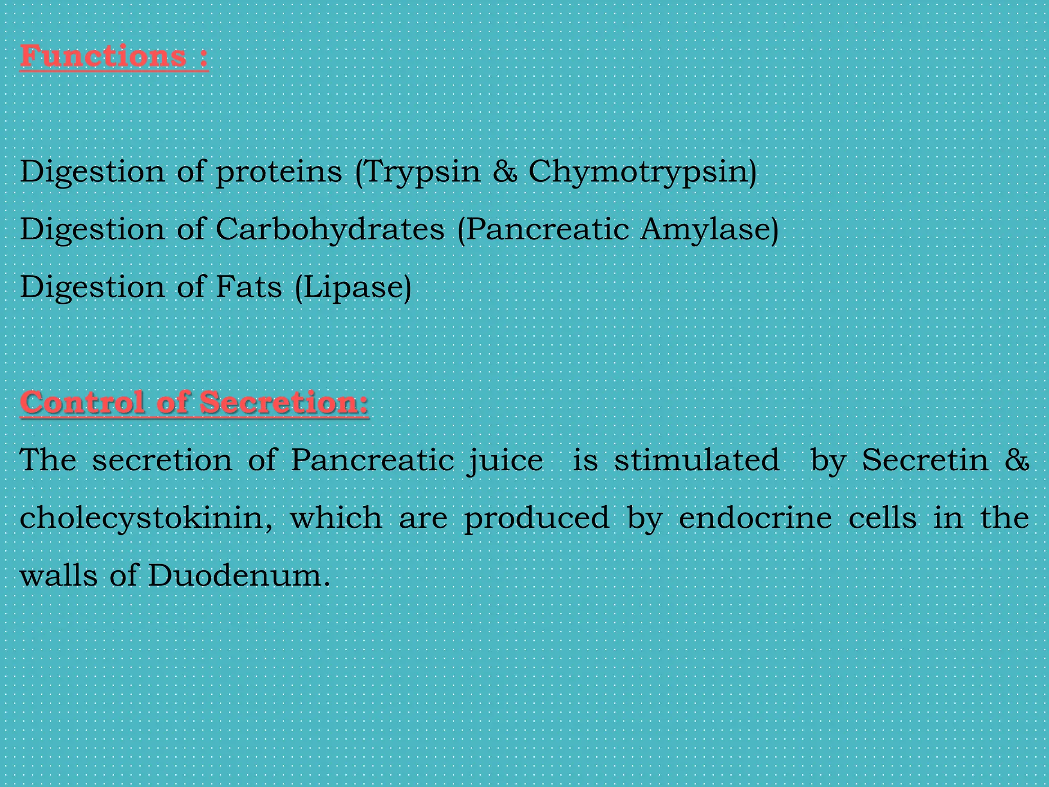 Functions :
Digestion of proteins (Trypsin & Chymotrypsin)
Digestion of Carbohydrates (Pancreatic Amylase)
Digestion of Fats (Lipase)
Control of Secretion:
The secretion of Pancreatic juice is stimulated by Secretin &
cholecystokinin, which are produced by endocrine cells in the
walls of Duodenum.
 