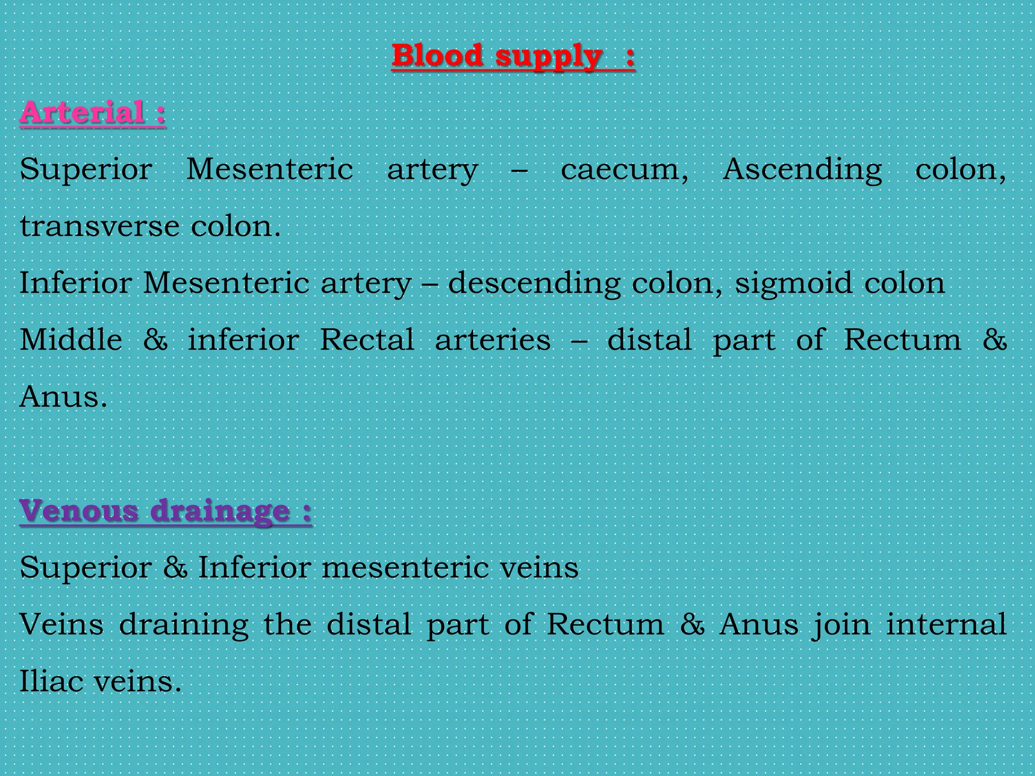 Blood supply :
Arterial :
Superior Mesenteric artery – caecum, Ascending colon,
transverse colon.
Inferior Mesenteric artery – descending colon, sigmoid colon
Middle & inferior Rectal arteries – distal part of Rectum &
Anus.
Venous drainage :
Superior & Inferior mesenteric veins
Veins draining the distal part of Rectum & Anus join internal
Iliac veins.
 
