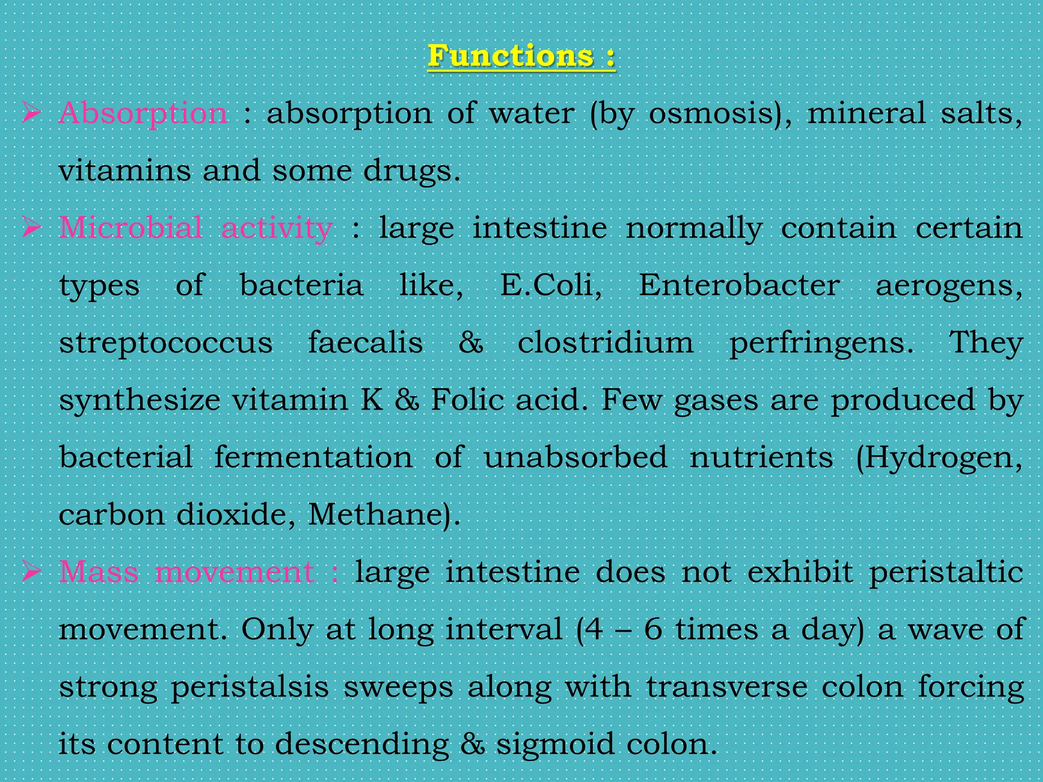 Functions :
 Absorption : absorption of water (by osmosis), mineral salts,
vitamins and some drugs.
 Microbial activity : large intestine normally contain certain
types of bacteria like, E.Coli, Enterobacter aerogens,
streptococcus faecalis & clostridium perfringens. They
synthesize vitamin K & Folic acid. Few gases are produced by
bacterial fermentation of unabsorbed nutrients (Hydrogen,
carbon dioxide, Methane).
 Mass movement : large intestine does not exhibit peristaltic
movement. Only at long interval (4 – 6 times a day) a wave of
strong peristalsis sweeps along with transverse colon forcing
its content to descending & sigmoid colon.
 