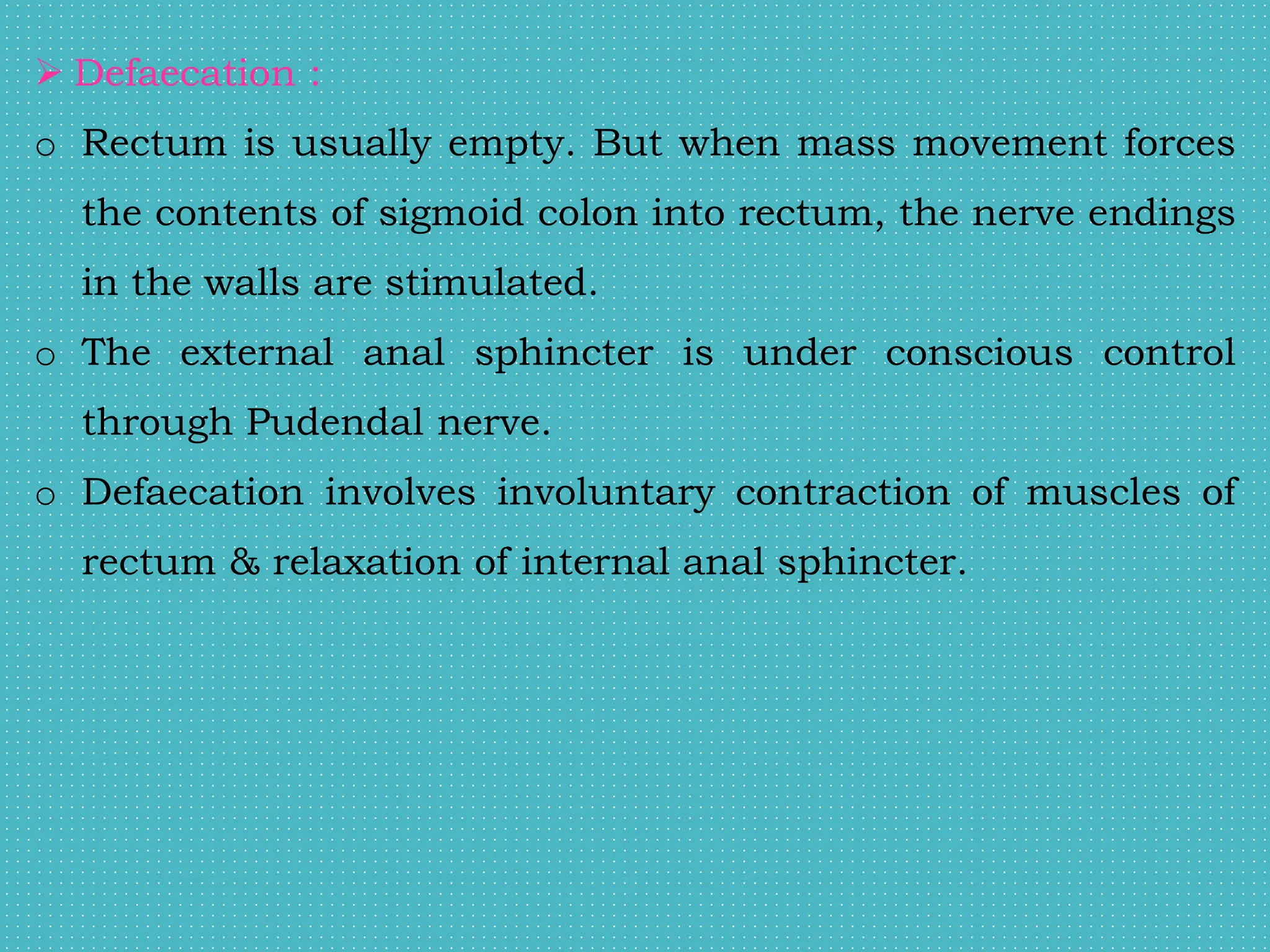  Defaecation :
o Rectum is usually empty. But when mass movement forces
the contents of sigmoid colon into rectum, the nerve endings
in the walls are stimulated.
o The external anal sphincter is under conscious control
through Pudendal nerve.
o Defaecation involves involuntary contraction of muscles of
rectum & relaxation of internal anal sphincter.
 